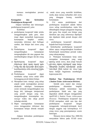 memacu     meningkatkan     prestasi   a)  untuk siswa yang memiliki kelebihan,
       mereka.                                   merka akan merasa terhambat oleh siswa
                                                 yang     dianggap      kurang    memiliki
Keunggulan         dan         Kelemahan         kemampuan.
Pembelajaran Kooperatif                       b)     Ciri    utama     pembelajaran    dari
     Adapun kelebihan dan kekurangan             pembelajaran kooperatif adalah bahwa
pembelajaran kooperatif, yaitu:                  siswa saling membelajarkan, maka bila
       Kelebihan:                                dibandingkan dengan pengajaran langsung
a) pembelajaran kooperatif tidak terlalu         dari guru, bias terjadi cara belajar yang
   menggantungkan pada guru, akan                demikian apa yang seharusnya dipelajari
   tetapi dapat menambah kepercayaan             dan dipahami tidak pernah dicapai oleh
   kemampuan         berpikir      sendiri,      siswa.
   menemuka informasi dari berbagai           c)    pembelajaran kooperatif didasarkan
   sumber, dan belajar dari siswa yang           kepada hasil kerja kelompok.
   lain.                                      d) Keberhasilan pembelajaran kooperatif
b) Pembelajaran       kooperatif     dapat       dalam upaya mengembangkan kesadaran
   mengembangkan               kemampuan         berkelompok memerlukan periode waktu
   mengungkapkan ide atau gagasan dan            yang cukup panjang.
   membandingkan dengan ide-ide orang            e) Walaupun kemampuan kerja sama
   lain.                                         merupakan kemampuan yang sangt
c) Pembelajaran       kooperatif     dapat       penting untuk siswa, akan tetapi banyak
   membantu anak untuk respek pada               aktivitas dalam kehidupan yang hanya
   orang lain dan menyadari akan segala          didasarkan kepada kemampuan secara
   keterbatasannya serta menerima segala         individual. Oleh karena itu, siswa juga
   perbedaan.                                    harus belajar bagaimana membangun
d) Pembelajaran       kooperatif     dapat       kepercayaan diri.
   membantu setiap siswa untuk lebih
   bertanggung jawab dalam belajar.                Hakikat Tipe Pembelajaran STAD
e) Merupakan suatu strategi yang cukup             ( Student Teams Achievement Division)
   ampuh untuk meningkatkan prestasi                     Setelah jenis materi dan strategi
   akademik      sekaligus     kemampuan           pembelajaran      ditentukan     langkah
   sosial, termasuk mengembangkan rasa             berikutnya adalah menentukan tipe
   harga diri, hubungan interpersonal              pembelajaran. Salah satu tipe yang
   yang positif dengan yang lain,                  digunakan adalah dengan menggunakan
   mengembangkan keterampilan me-                  tipeSTAD ( Student Teams Achievement
   manage waktu dan sikap positif                  Division). Pembelajaran kooperatif tipe
   terhadap sekolah.                               STAD merupakan salah satu tipe dari
f) Dapat maningkatkan kemampuan                    pembelajaran       kooperatif     dengan
   siswa menggunakan informasi dan                 menggunakn kelompok-kelompok kecil
   kemampuan belajar abstrak menjadi               dengan anggota tiap kelompoknya 4-5
   nyata.                                          orang siswa yang penempatannya secara
                                                   heterogen.
       Adapun kelemahan pembelajaran                     Menurut slavin (dalam Nur, 2000:26)
kooperatif, yaitu:                                 menyatakan bahwa pada STAD siswa
                                 PEVOTE. Volume 6 No.11
 