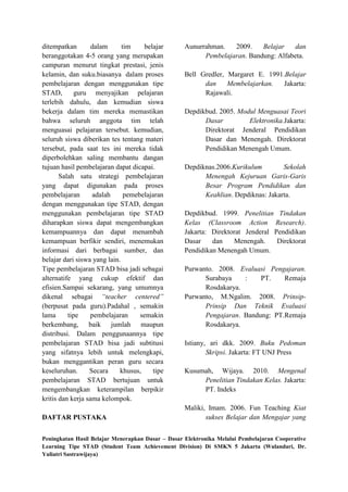 ditempatkan        dalam      tim     belajar      Aunurrahman.   2009.    Belajar    dan
beranggotakan 4-5 orang yang merupakan                   Pembelajaran. Bandung: Alfabeta.
campuran menurut tingkat prestasi, jenis
kelamin, dan suku.biasanya dalam proses            Bell Gredler, Margaret E. 1991.Belajar
pembelajaran dengan menggunakan tipe                     dan     Membelajarkan.   Jakarta:
STAD,        guru menyajikan pelajaran                   Rajawali.
terlebih dahulu, dan kemudian siswa
bekerja dalam tim mereka memastikan                Depdikbud. 2005. Modul Menguasai Teori
bahwa seluruh anggota tim telah                          Dasar         Elektronika.Jakarta:
menguasai pelajaran tersebut. kemudian,                  Direktorat Jenderal Pendidikan
seluruh siswa diberikan tes tentang materi               Dasar dan Menengah. Direktorat
tersebut, pada saat tes ini mereka tidak                 Pendidikan Menengah Umum.
diperbolehkan saling membantu dangan
tujuan hasil pembelajaran dapat dicapai.           Depdiknas.2006.Kurikulum        Sekolah
       Salah satu strategi pembelajaran                  Menengah Kejuruan Garis-Garis
yang dapat digunakan pada proses                         Besar Program Pendidikan dan
pembelajaran        adalah     pemebelajaran             Keahlian. Depdiknas: Jakarta.
dengan menggunakan tipe STAD, dengan
menggunakan pembelajaran tipe STAD                 Depdikbud. 1999. Penelitian Tindakan
diharapkan siswa dapat mengembangkan               Kelas (Classroom Action Research).
kemampuannya dan dapat menambah                    Jakarta: Direktorat Jenderal Pendidikan
kemampuan berfikir sendiri, menemukan              Dasar    dan    Menengah.     Direktorat
informasi dari berbagai sumber, dan                Pendidikan Menengah Umum.
belajar dari siswa yang lain.
Tipe pembelajaran STAD bisa jadi sebagai           Purwanto. 2008. Evaluasi Pengajaran.
alternatife yang cukup efektif dan                       Surabaya    :    PT.    Remaja
efisien.Sampai sekarang, yang umumnya                    Rosdakarya.
dikenal sebagai “teacher centered”                 Purwanto, M.Ngalim. 2008. Prinsip-
(berpusat pada guru).Padahal , semakin                   Prinsip Dan Teknik Evaluasi
lama      tipe     pembelajaran     semakin              Pengajaran. Bandung: PT.Remaja
berkembang, baik jumlah maupun                           Rosdakarya.
distribusi. Dalam penggunaannya tipe
pembelajaran STAD bisa jadi subtitusi              Istiany, ari dkk. 2009. Buku Pedoman
yang sifatnya lebih untuk melengkapi,                      Skripsi. Jakarta: FT UNJ Press
bukan menggantikan peran guru secara
keseluruhan.      Secara     khusus,     tipe      Kusumah, Wijaya. 2010. Mengenal
pembelajaran STAD bertujuan untuk                       Penelitian Tindakan Kelas. Jakarta:
mengembangkan keterampilan berpikir                     PT. Indeks
kritis dan kerja sama kelompok.
                                                   Maliki, Imam. 2006. Fun Teaching Kiat
DAFTAR PUSTAKA                                            sukses Belajar dan Mengajar yang


Peningkatan Hasil Belajar Menerapkan Dasar – Dasar Elektronika Melalui Pembelajaran Cooperative
Learning Tipe STAD (Student Team Achievement Division) Di SMKN 5 Jakarta (Wulandari, Dr.
Yuliatri Sastrawijaya)
 