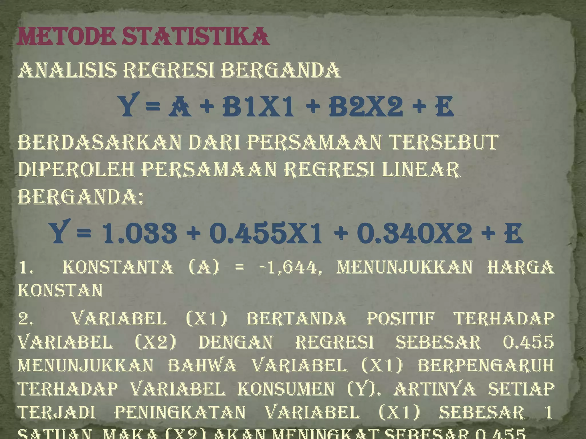 Metode Statistika
Analisis Regresi Berganda
        Y = a + b1X1 + b2X2 + e
Berdasarkan dari persamaan tersebut
diperoleh persamaan regresi linear
berganda:
  Y = 1.033 + 0.455x1 + 0.340x2 + e
1. Konstanta (a) = -1,644, menunjukkan harga
konstan
2.   Variabel (X1) bertanda positif terhadap
variabel (X2) dengan regresi sebesar 0.455
menunjukkan bahwa variabel (X1) berpengaruh
terhadap variabel konsumen (Y). Artinya setiap
terjadi peningkatan variabel (X1) sebesar 1
 