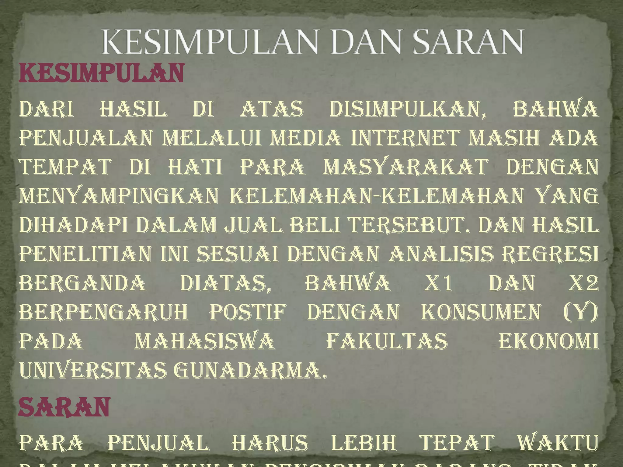 Kesimpulan
Dari hasil di atas disimpulkan, bahwa
penjualan melalui media internet masih ada
tempat di hati para masyarakat dengan
menyampingkan kelemahan-kelemahan yang
dihadapi dalam jual beli tersebut. Dan hasil
penelitian ini sesuai dengan analisis regresi
berganda diatas, bahwa X1 dan X2
berpengaruh postif dengan konsumen (Y)
pada     mahasiswa       Fakultas     Ekonomi
Universitas Gunadarma.
Saran
Para penjual harus lebih tepat waktu
 