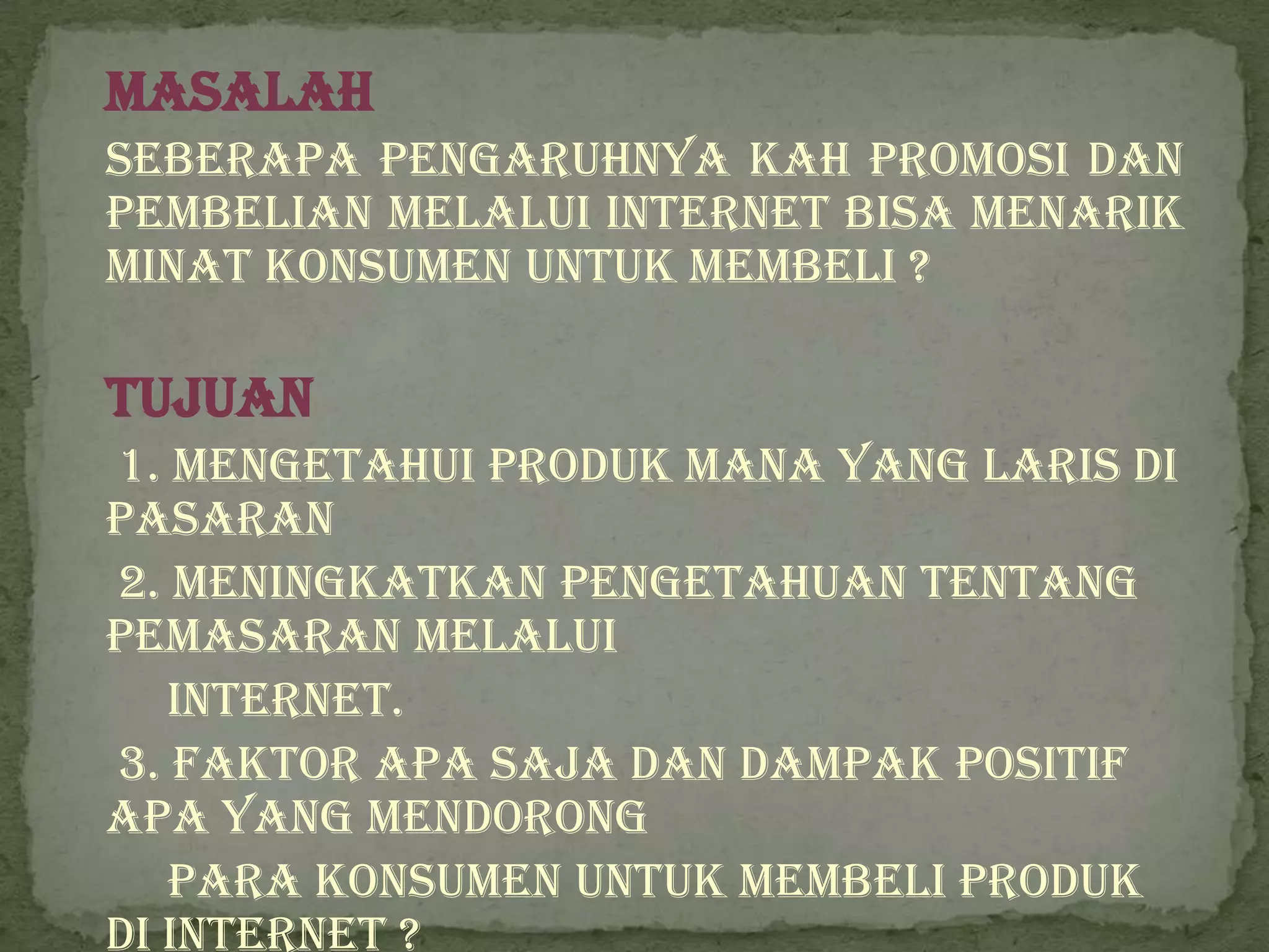 Masalah
Seberapa pengaruhnya kah promosi dan
pembelian melalui internet bisa menarik
minat konsumen untuk membeli ?

Tujuan
1. Mengetahui produk mana yang laris di
pasaran
2. Meningkatkan pengetahuan tentang
pemasaran melalui
   internet.
3. Faktor apa saja dan dampak positif
apa yang mendorong
   para konsumen untuk membeli produk
di internet ?
 