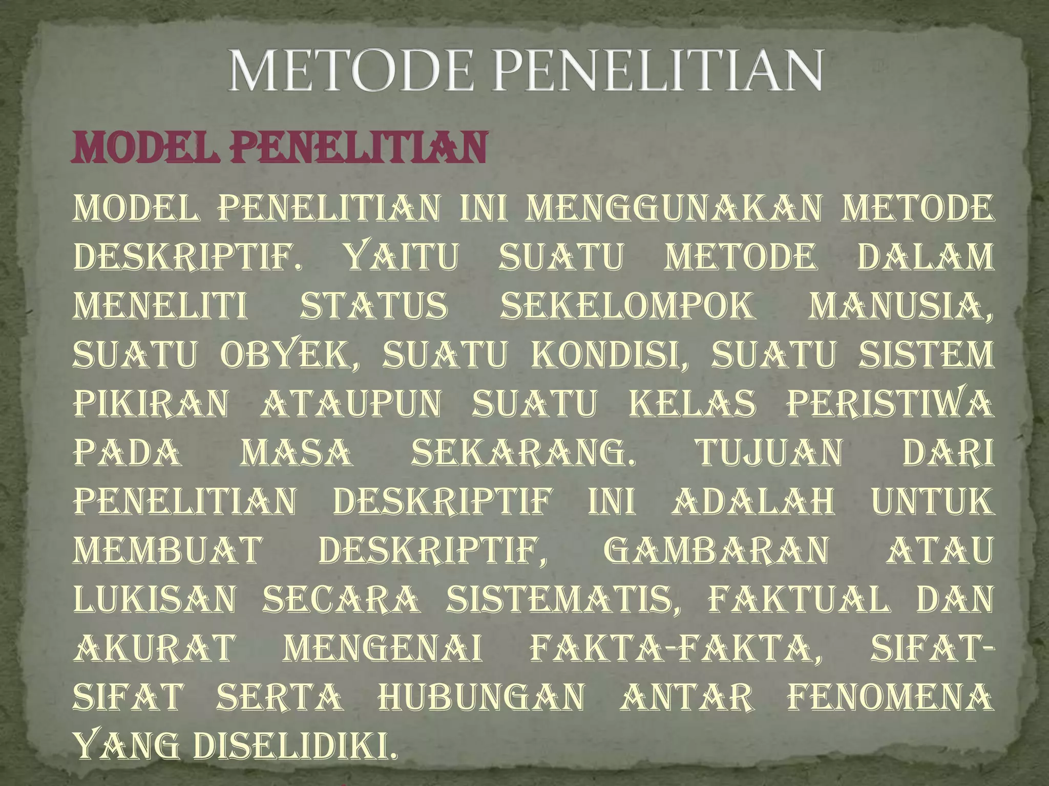 Model Penelitian
Model penelitian ini menggunakan metode
deskriptif. Yaitu suatu metode dalam
meneliti status sekelompok manusia,
suatu obyek, suatu kondisi, suatu sistem
pikiran ataupun suatu kelas peristiwa
pada masa sekarang. Tujuan dari
penelitian deskriptif ini adalah untuk
membuat deskriptif, gambaran atau
lukisan secara sistematis, faktual dan
akurat mengenai fakta-fakta, sifat-
sifat serta hubungan antar fenomena
yang diselidiki.
 