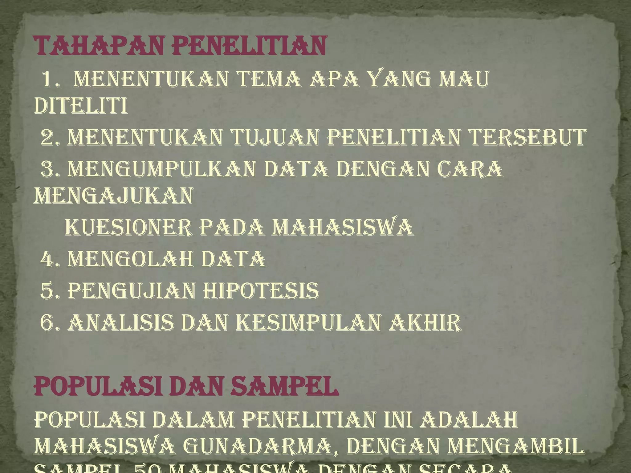 Tahapan Penelitian
1. Menentukan tema apa yang mau
diteliti
2. Menentukan tujuan penelitian tersebut
3. Mengumpulkan data dengan cara
mengajukan
   kuesioner pada Mahasiswa
4. Mengolah data
5. Pengujian hipotesis
6. Analisis dan kesimpulan akhir

Populasi dan Sampel
Populasi dalam penelitian ini adalah
Mahasiswa Gunadarma, dengan mengambil
 