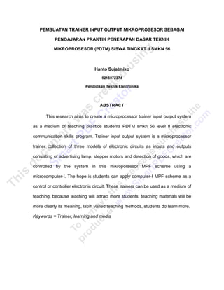 PEMBUATAN TRAINER INPUT OUTPUT MIKROPROSESOR SEBAGAI

           PENGAJARAN PRAKTIK PENERAPAN DASAR TEKNIK

          MIKROPROSESOR (PDTM) SISWA TINGKAT II SMKN 56



                                Hanto Sujatmiko
                                    5215072374

                           Pendidikan Teknik Elektronika




                                   ABSTRACT

      This research aims to create a microprocessor trainer input output system

as a medium of teaching practice students PDTM smkn 56 level II electronic

communication skills program. Trainer input output system is a microprocessor

trainer collection of three models of electronic circuits as inputs and outputs

consisting of advertising lamp, stepper motors and detection of goods, which are

controlled by the system in this mikroporsesor MPF scheme using a

microcomputer-I. The hope is students can apply computer-I MPF scheme as a

control or controller electronic circuit. These trainers can be used as a medium of

teaching, because teaching will attract more students, teaching materials will be

more clearly its meaning, labih varied teaching methods, students do learn more.

Keywords = Trainer, learning and media
 