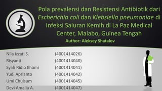 Pola prevalensi dan Resistensi Antibiotik dari
Escherichia coli dan Klebsiella pneumoniae di
Infeksi Saluran Kemih di La Paz Medical
Center, Malabo, Guinea Tengah
Nila Izzati S. (4001414026)
Risyanti (4001414040)
Syah Ridlo Ilhami (4001414041)
Yudi Aprianto (4001414042)
Umi Chulsum (4001414045)
Devi Amalia A. (4001414047)
Author: Aleksey Shatalov
 