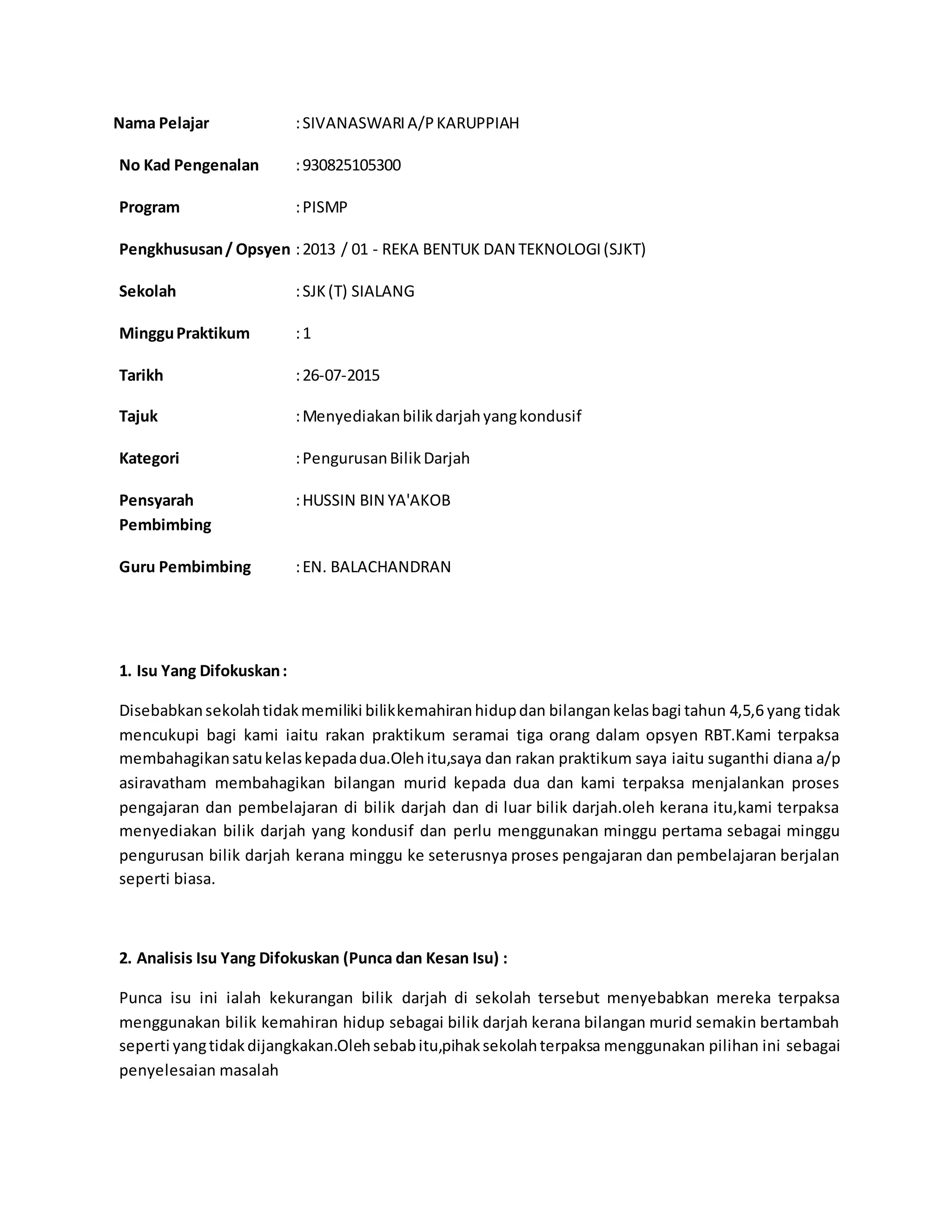 Nama Pelajar :SIVANASWARIA/PKARUPPIAH
No Kad Pengenalan :930825105300
Program :PISMP
Pengkhususan/ Opsyen :2013 / 01 - REKA BENTUK DAN TEKNOLOGI(SJKT)
Sekolah :SJK(T) SIALANG
MingguPraktikum :1
Tarikh :26-07-2015
Tajuk :Menyediakanbilikdarjahyangkondusif
Kategori :PengurusanBilikDarjah
Pensyarah
Pembimbing
:HUSSIN BIN YA'AKOB
Guru Pembimbing :EN. BALACHANDRAN
1. Isu Yang Difokuskan:
Disebabkansekolahtidakmemiliki bilikkemahiranhidupdan bilangankelasbagi tahun 4,5,6 yang tidak
mencukupi bagi kami iaitu rakan praktikum seramai tiga orang dalam opsyen RBT.Kami terpaksa
membahagikansatukelaskepadadua.Olehitu,saya dan rakan praktikum saya iaitu suganthi diana a/p
asiravatham membahagikan bilangan murid kepada dua dan kami terpaksa menjalankan proses
pengajaran dan pembelajaran di bilik darjah dan di luar bilik darjah.oleh kerana itu,kami terpaksa
menyediakan bilik darjah yang kondusif dan perlu menggunakan minggu pertama sebagai minggu
pengurusan bilik darjah kerana minggu ke seterusnya proses pengajaran dan pembelajaran berjalan
seperti biasa.
2. Analisis Isu Yang Difokuskan (Punca dan Kesan Isu) :
Punca isu ini ialah kekurangan bilik darjah di sekolah tersebut menyebabkan mereka terpaksa
menggunakan bilik kemahiran hidup sebagai bilik darjah kerana bilangan murid semakin bertambah
seperti yangtidakdijangkakan.Olehsebabitu,pihaksekolahterpaksa menggunakan pilihan ini sebagai
penyelesaian masalah
 