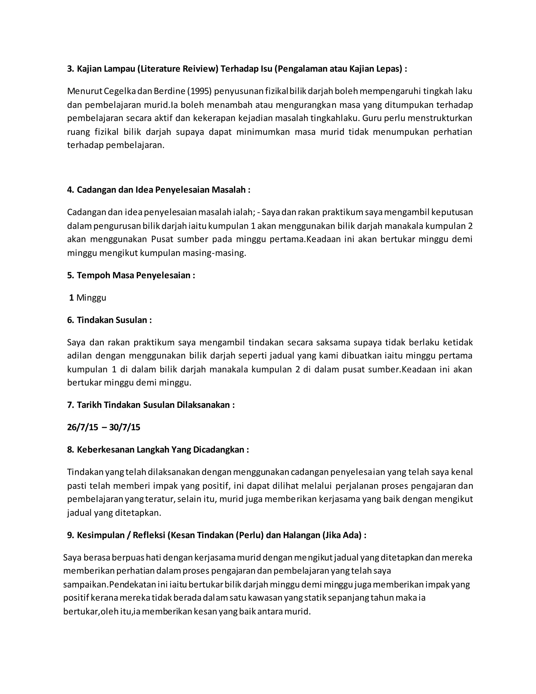 3. Kajian Lampau (Literature Reiview) Terhadap Isu (Pengalaman atau Kajian Lepas) :
MenurutCegelkadanBerdine (1995) penyusunanfizikalbilikdarjahbolehmempengaruhi tingkah laku
dan pembelajaran murid.Ia boleh menambah atau mengurangkan masa yang ditumpukan terhadap
pembelajaran secara aktif dan kekerapan kejadian masalah tingkahlaku. Guru perlu menstrukturkan
ruang fizikal bilik darjah supaya dapat minimumkan masa murid tidak menumpukan perhatian
terhadap pembelajaran.
4. Cadangan dan Idea Penyelesaian Masalah :
Cadangandan ideapenyelesaianmasalahialah; - Sayadanrakan praktikum sayamengambil keputusan
dalampengurusanbilikdarjahiaitukumpulan 1 akan menggunakan bilik darjah manakala kumpulan 2
akan menggunakan Pusat sumber pada minggu pertama.Keadaan ini akan bertukar minggu demi
minggu mengikut kumpulan masing-masing.
5. Tempoh Masa Penyelesaian :
1 Minggu
6. Tindakan Susulan :
Saya dan rakan praktikum saya mengambil tindakan secara saksama supaya tidak berlaku ketidak
adilan dengan menggunakan bilik darjah seperti jadual yang kami dibuatkan iaitu minggu pertama
kumpulan 1 di dalam bilik darjah manakala kumpulan 2 di dalam pusat sumber.Keadaan ini akan
bertukar minggu demi minggu.
7. Tarikh Tindakan Susulan Dilaksanakan :
26/7/15 – 30/7/15
8. Keberkesanan Langkah Yang Dicadangkan :
Tindakanyangtelahdilaksanakandenganmenggunakancadanganpenyelesaian yang telah saya kenal
pasti telah memberi impak yang positif, ini dapat dilihat melalui perjalanan proses pengajaran dan
pembelajaranyangteratur,selain itu, murid juga memberikan kerjasama yang baik dengan mengikut
jadual yang ditetapkan.
9. Kesimpulan / Refleksi (Kesan Tindakan (Perlu) dan Halangan (Jika Ada) :
Saya berasaberpuashati dengankerjasamamuriddenganmengikutjadual yangditetapkandanmereka
memberikanperhatiandalamproses pengajarandanpembelajaranyangtelahsaya
sampaikan.Pendekatanini iaitubertukarbilikdarjahminggudemi minggujugamemberikanimpakyang
positif keranamerekatidakberadadalamsatukawasanyangstatiksepanjangtahunmakaia
bertukar,olehitu,iamemberikankesanyangbaikantaramurid.
 