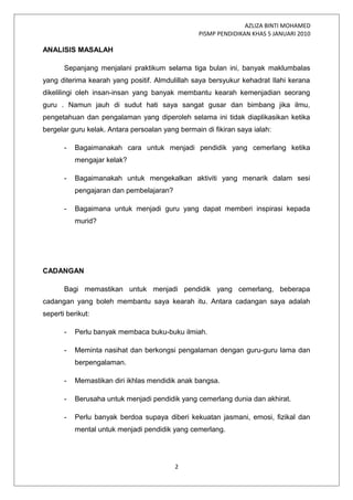 AZLIZA BINTI MOHAMED
PISMP PENDIDIKAN KHAS 5 JANUARI 2010
ANALISIS MASALAH
Sepanjang menjalani praktikum selama tiga bulan ini, banyak maklumbalas
yang diterima kearah yang positif. Almdulillah saya bersyukur kehadrat Ilahi kerana
dikelilingi oleh insan-insan yang banyak membantu kearah kemenjadian seorang
guru . Namun jauh di sudut hati saya sangat gusar dan bimbang jika ilmu,
pengetahuan dan pengalaman yang diperoleh selama ini tidak diaplikasikan ketika
bergelar guru kelak. Antara persoalan yang bermain di fikiran saya ialah:
- Bagaimanakah cara untuk menjadi pendidik yang cemerlang ketika
mengajar kelak?
- Bagaimanakah untuk mengekalkan aktiviti yang menarik dalam sesi
pengajaran dan pembelajaran?
- Bagaimana untuk menjadi guru yang dapat memberi inspirasi kepada
murid?
CADANGAN
Bagi memastikan untuk menjadi pendidik yang cemerlang, beberapa
cadangan yang boleh membantu saya kearah itu. Antara cadangan saya adalah
seperti berikut:
- Perlu banyak membaca buku-buku ilmiah.
- Meminta nasihat dan berkongsi pengalaman dengan guru-guru lama dan
berpengalaman.
- Memastikan diri ikhlas mendidik anak bangsa.
- Berusaha untuk menjadi pendidik yang cemerlang dunia dan akhirat.
- Perlu banyak berdoa supaya diberi kekuatan jasmani, emosi, fizikal dan
mental untuk menjadi pendidik yang cemerlang.
2
 