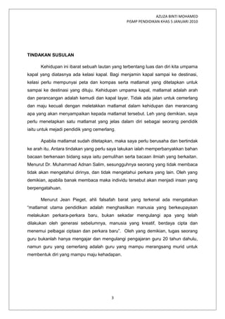 AZLIZA BINTI MOHAMED
PISMP PENDIDIKAN KHAS 5 JANUARI 2010
TINDAKAN SUSULAN
Kehidupan ini ibarat sebuah lautan yang terbentang luas dan diri kita umpama
kapal yang diatasnya ada kelasi kapal. Bagi menjamin kapal sampai ke destinasi,
kelasi perlu mempunyai peta dan kompas serta matlamat yang ditetapkan untuk
sampai ke destinasi yang dituju. Kehidupan umpama kapal, matlamat adalah arah
dan perancangan adalah kemudi dan kapal layar. Tidak ada jalan untuk cemerlang
dan maju kecuali dengan meletakkan matlamat dalam kehidupan dan merancang
apa yang akan menyampaikan kepada matlamat tersebut. Leh yang demikian, saya
perlu menetapkan satu matlamat yang jelas dalam diri sebagai seorang pendidik
iaitu untuk mejadi pendidik yang cemerlang.
Apabila matlamat sudah ditetapkan, maka saya perlu berusaha dan bertindak
ke arah itu. Antara tindakan yang perlu saya lakukan ialah memperbanyakkan bahan
bacaan berkenaan bidang saya iaitu pemulihan serta bacaan ilmiah yang berkaitan.
Menurut Dr. Muhammad Adnan Salim, sesungguhnya seorang yang tidak membaca
tidak akan mengetahui dirinya, dan tidak mengetahui perkara yang lain. Oleh yang
demikian, apabila banak membaca maka individu tersebut akan menjadi insan yang
berpengatahuan.
Menurut Jean Pieget, ahli falsafah barat yang terkenal ada mengatakan
“matlamat utama pendidikan adalah menghasilkan manusia yang berkeupayaan
melakukan perkara-perkara baru, bukan sekadar mengulangi apa yang telah
dilakukan oleh generasi sebelumnya, manusia yang kreatif, berdaya cipta dan
menemui pelbagai ciptaan dan perkara baru”. Oleh yang demikian, tugas seorang
guru bukanlah hanya mengajar dan mengulangi pengajaran guru 20 tahun dahulu,
namun guru yang cemerlang adalah guru yang mampu merangsang murid untuk
membentuk diri yang mampu maju kehadapan.
3
 