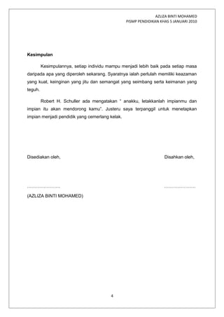 AZLIZA BINTI MOHAMED
PISMP PENDIDIKAN KHAS 5 JANUARI 2010
Kesimpulan
Kesimpulannya, setiap individu mampu menjadi lebih baik pada setiap masa
daripada apa yang diperoleh sekarang. Syaratnya ialah perlulah memiliki keazaman
yang kuat, keinginan yang jitu dan semangat yang seimbang serta keimanan yang
teguh.
Robert H. Schuller ada mengatakan “ anakku, letakkanlah impianmu dan
impian itu akan mendorong kamu”. Justeru saya terpanggil untuk menetapkan
impian menjadi pendidik yang cemerlang kelak.
Disediakan oleh, Disahkan oleh,
…………………. …………………
(AZLIZA BINTI MOHAMED)
4
 