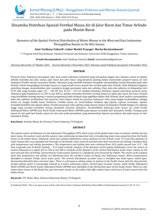 Jurnal Miyang (J.Miy) : Ronggolawe Fisheries and Marine Science Journal
Vol.2 No.2 (2022), pp. 1 - 9 | http://journal.unirow.ac.id/index.php/miyang
ISSN: 2828-2582 (Online) | ISSN: 2828-3279 (Print)
1
Yuliardi et.al (2022). Dinamika Distribusi Spasial….
Dinamika Distribusi Spasial-Vertikal Massa Air di Jalur Barat dan Timur Arlindo
pada Musim Barat
Dynamics of the Spatial-Vertical Distribution of Water Masses in the West and East Indonesian
Throughflow Routes in the Wet Season
Amir Yarkhasy Yuliardi1, Luhur Moekti Prayogo2, Marita Ika Joesidawati3
123 Program Studi Ilmu Kelautan, Fakultas Perikanan dan Kelautan, Universitas PGRI Ronggolawe, Tuban, Indonesia
Penulis Korespondensi: Amir Yarkhasy Yuliardi | Email: amiryarkhasy@gmail.com
Diterima (Received): 27 Oktober 2022 Direvisi (Revised): 2 November 2022 Diterima untuk Publikasi (Accepted): 6 November 2022
ABSTRAK
Perairan timur Indonesia merupakan jalur Arus Lintas Indonesia (Arlindo) yang merupakan bagian dari sirkulasi massa air global.
Arlindo memiliki dua jalur utama, jalur barat dan jalur timur yang berperan penting dalam mentransfer properti massa air dari
Samudera Pasifik menuju Samudera Hindia. Indonesia yang memiliki batimetri kompleks menyebabkan terjadi dinamika pada jalur
Arlindo. Untuk mengungkap dinamika massa air yang terjadi secara spasial dan vertikal pada jalur Arlindo, telah dilakukan kegiatan
penelitian dengan memanfaatkan data reanalysis dengan paramater suhu dan salinitas. Data suhu dan salinitas ini didapatkan dari
9191 titik yang tersebar pada 115 – 140 BT dan 10 LU – 12.5 LS. Analisis dinamika distribusi spasial mencakup perairan timur
Indonesia pada kedalaman 0 m, 250 m dan 500 m. Analisis dinamika distribusi vertikal kolom air pada jalur barat dan timur Arlindo
yang diwakilkan masing-masing 4 stasiun pengamatan pada wilayah yang signifikan dilalui oleh Arlindo. Hasil analisis menunjukkan
suhu dan salinitas terdistribusi dari perairan utara Papua masuk ke perairan Indonesia. Suhu yang hangat teridentifikasi sebagai
kolam air hangat Pasifik barat. Distribusi vertikal massa air terstratifikasi kedalam tiga lapisan, lapisan tercampur, lapisan
termoklin/haloklin dan lapisan dalam. Terjadi penurunan nilai salinitas pada stasiun-stasiun di Samudera Pasifik dengan ciri salinitas
tinggi yang semakin tereduksi seiring memasuki perairan Indonesia. Teridentifikasi beberapa jenis massa air, South Pacific
Subtropical Water (SPSW) dan North Pacific Subtropical Water (NPSW) pada lapisan termoklin dari Samudera Pasifik. Terdapat pula
massa air asli pada laut banda, massa air laut jawa pada permukaan yang menawarkan lapisan permukaan dan jejak massa air dari
Samudera Hindia.
Kata Kunci: Arlindo, Massa Air, Perairan Timur Indonesia, TS Diagram
ABSTRACT
The eastern waters of Indonesia are the Indonesian Throughflow (ITF) which is part of the global water mass circulation. Arlindo has two
main routes, the western route and the eastern route, which play an important role in transferring water mass properties from the Pacific
Ocean to the Indian Ocean. Indonesia, which has complex bathymetry, causes dynamics on the Arlindo route. To reveal the dynamics of
water masses that occur spatially and vertically on the Arlindo route, research activities have been carried out by utilizing reanalysis data
with temperature and salinity parameters. The temperature and salinity data were obtained from 9191 points spread over 115 – 140
East Longitude and 10 North Latitude – 12.5 South Latitude. Analysis of the dynamics of the spatial distribution covers the waters of
eastern Indonesia at a depth of 0 m, 250 m and 500 m. Analysis of the dynamics of the vertical distribution of the water column on the
west and east lines of Arlindo, represented by 4 observation stations in a significant area traversed by Arlindo. The results of the analysis
show that temperature and salinity are distributed from the northern waters of Papua into Indonesian waters. Warm temperatures
identified as western Pacific warm water pools. The vertical distribution of water mass is stratified into three layers, mixed layer,
thermocline/halocline layer and inner layer. There is a decrease in salinity values at stations in the Pacific Ocean with the characteristic
of high salinity which is increasingly reduced as it enters Indonesian waters. Several types of water masses, South Pacific Subtropical
Water (SPSW) and North Pacific Subtropical Water (NPSW) were identified in the thermocline layer of the Pacific Ocean. There are also
native water masses in the Banda Sea, Java Sea water masses on the surface that offer surface layers and traces of water masses from the
Indian Ocean.
Keywords: ITF, Water Mass, Eastern Indonesian Waters, TS Diagram
© Author(s) 2022. This is an open access article under the Creative Commons Attribution-ShareAlike 4.0 International License (CC BY-SA 4.0).
 