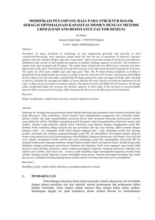 1 
MODIFIKASI PENAMPANG BAJA PADA STRUKTUR BALOK 
SEBAGAI OPTIMALISASI KAPASITAS MOMEN DENGAN METODE 
LRFD (LOAD AND RESISTANCE FACTOR DESIGN) 
Ali Hasan 
Jurusan Teknik Sipil – FTSP ISTN Jakarta 
e-mail : masali_ind09@yahoo.com 
Abstract : 
Nowadays, so many inventions in technology of civil engineering generally and specially in steel 
construction.Practically, steel structures design make the best the use of mechanics of material, structure 
analysis and also consider design codes due to guarantee safety of structure design to be efective and efficient. 
Modificate body section of steel profile has purpose to optimize bending capacity of structure. The structure is 
simple beam, that designed with W shapes. The simple beam divided into two kind of join restraints and three 
kind of type of the span. First beam has pin and roll restraint, in the other beam has fixed restraint on each joint. 
The spans are short span, middle span and long span. Thus, this W shape beeing modificate according to 
moment free body diagram that the section of cutting is done by trial and error in auto cad program until finding 
the best shape to be join each other, and then this W shapes going to be open web tappered beam. After checking 
is done by calculate the strength and stiffnes of beam and also the stress doesn’t overstep the limitations by the 
code, so there are an increment in moment capacity, decrement of stress and deflection of structures. In average 
value, modificated shape has increase the moment capacity. In short span, it has increase six percent,middle 
span has thirty two percent increasing, while long span has just zero point fifteen percent of increment. 
Keyword : 
Shapes modification, simple beam structures, moment capacity increment 
Abstrak : 
Sekarang ini berbagai macam penemuan dalam bidang teknologi pada umumnnya dan terutama konstruksi baja 
pada khususnya. Pada prakteknya, desain struktur baja memanfaatkan penggunaan dari mekanika bahan, 
analisa struktur dan juga memperhatikan peraturan desain demi menjamin keamanan perencanaan struktur 
yang efektif dan efisien. Modifikasi penampang profil bertujuan untuk mengoptimalisasi kapasitas momen dari 
struktur. Struktur yang dianalisa adalah balok sederhana yang didesain dengan menggunakan profil WF. 
Struktur balok sederhana dibagi menjadi dua tipe perletakan dan tiga tipe bentang. Balok pertama dengan 
tumpuan sendi – rol, sedangkan balok kedua dengan tumpuan jepit – jepit. Bentangan terdiri dari bentang 
pendek, menengah dan bentang panjang.Kemudian profil WF ini dimodifikasi disesuaikan dengan diagram 
momen yang mana proses pola pemotongannya telah dilakukan dengan program auto cad dengan cara trial and 
error sampai menemukan bentuk terbaik dari pola sambungan yang bisa digabungkan, lalu profil WF ini 
menjadi bentuk profil tampang membesar dengan badan terbuka (Open web tapered beam). Setelah pengecekan 
dilakukan dengan perhitungan pemeriksaan kekuatan dan kekakuan balok serta tegangan yang terjadi tidak 
melewati yang diizinkan peraturan, maka terdapat peningkatan kapasitas momenm penurunan tegangan dan 
defleksi dari struktur. Dari hasil rata – ratanya profil modifikasi dapat meningkatkan kapasitas momen Pada 
struktur bentang pendek, kapasitas momen meningkat enam persen, bentang menengah meningkat tiga puluh 
dua persen, sedangkan bentang panjang hanya terjadi sebesar nol koma lima belas persen peningkatan. 
Kata kunci : 
Modifikasi profil, struktur balok sederhana, peningkatan kapasitas momen 
1. PENDAHULUAN 
Perkembangan teknologi dalam dunia konstruksi terjadi cukup pesat, hal ini terbukti 
dengan adanya penelitian dari segi material, metode perencanaan dan pelaksanaan dalam 
industri konstruksi. Salah satunya adalah material Baja sebagai bahan utama struktur. 
Sehubungan dengan itu, pada prakteknya desain struktur dewasa ini memanfaatkan 
 