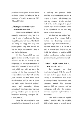 participate in the game. Games ensure

of

speaking.

The

problems

which

maximum student participation for a

happened in the previous cycle could be

minimum of teacher preparation (MC

covered in the next cycle. Competitions

Callum, 1998: ix).

were the students‟ favorite activities.
Each of the cycle competed in group.

3. The Improvement of Students’

Students were motivated to be the winner
of the competition. As the result they

Interest and Motivation
Based on the collaborator and the

played the game seriously.

researcher observation from cycle 1 to

Individual test was students‟ duty

cycle 2, most of student said that they

in each cycle. Every student had to

enjoyed the game very much. They didn‟t

perform

feel boring and sleepy when they were

appearance to get the individual score. As

playing games. They also felt that the

the result student tried to do the best in

time too fast because they didn‟t want to

order to get good mark from the teacher.

stop playing the games.

Beside the indicators of speaking which

By Most Names which had been
applied in this research, students were

in

describing

someone‟s

students attended, they used eye contact,
gesture, expression, and intonation well.

motivated to be the winner of the
competition, so they were motivated to
study hard. They tried to find each of the
word which they did not know the

IV.CONCLUSION, IMPLICATION,
AND SUGGESTION
The

research

was

done

meaning of it; they memorized the

completely in August, 2012. The research

words; and tried to use the words to make

was done in two cycles. Based on the

good sentences so their friends could

findings in implementation most names

understand what they talk about. It means

in teaching speaking, the researcher made

that most names improved students‟

conclusion

interest

speaking skill, the strengths and the

and

motivation.

Games

viewed

from

students‟

also the students‟

automatically stimulate student interest, a

weaknesses, and

properly introduce game can be one of

responses toward the implementation of

the highest motivating techniques (MC

most names.

Callum, 1998: ix).

First, Most Names can improve

In the first and second cycle, most

students‟ speaking skill. The speaking

names had been done to achieve the skill

skill includes saying in a good accent,

 