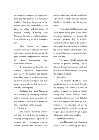 necessary to implement an appropriate

students should not very hard; working in

technique. The technique used by English

a group can solve this problem. The time

teacher is based on the purpose of the

should be attended to get the maximal

related lesson, the characteristic of the

result.

class, the ability, and the reason of
language

learning.

Most

Most Names as the game is one of the

Names as the game in teaching speaking

alternative techniques to achieve the

is an effective way to teach descriptive

students‟ speaking skill in English.

text.

Teacher should not measure the students‟
Most

support

competence from their ability in finishing

students‟ motivation. They are motivated

the task but rather on the students‟ skill

and enjoy in teaching learning activity. It

in using the language communicatively in

helps students comprehend the material

their daily life.

they

Names

Choosing

The teacher should remember that

learn.

can

Consequently,

their

achievement improved.

students to practice speaking. One of

By considering the fact, there are
students‟

significant

The teacher should facilitate the

improvements

them is through most names which can
be held in the form of competition among

achieved by the students and benefits

the students at school.

when Most Names is implemented in the

2. The Student

classroom activities. It implies that most

The students should be more

names is urgently needed to improve

confidence and brave to speak English.

students‟ speaking skill.

By applying Most Names, it is easy for

Realizing that Most Names is

students to practice in speaking English

very essential in developing students‟

among their friends. Students should

skill in speaking, some suggestions are

practice English everyday in the daily life

put forward to the English teachers, the

and it will improve their speaking skill.

other researchers, and the students.

English is very important for us. By

1. The Teacher

mastering English, it will be easy for us

The teacher should be creative

to get a good education, to get a good

and innovative to design the activity in

relationship, and to get a good job.

studying-learning process especially in

3. The Other Researcher

speaking activity accordance with the

Most Names as a kind of guessing

students‟ problem. The task given to the

game is one of interesting and joyful

 