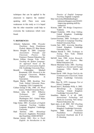 techniques that can be applied in the
classroom to improve the students‟
speaking

skill.

There

were

some

weaknesses in this study so it is hoped
that the other researcher could help to
overcome the weaknesses which were
found.

V. REFERENCES
Arikunto Suharsimi. 1986. Prosedur
Penelitian: Suatu Pendekatan
Praktek. Jakarta: PT. Bina Aksara
Brown Douglas H. 2004. Language
Assessement:
Principle
and
Classroom
Practice.
San
Fransisco: Pearson Education, Inc
Brown Gillian, George Yule. 1983.
Teaching the Spoken Language:
An Approach based on the
Analysis of Conversation English.
UK: Cambridge University Press
Brumfit
Christopher,
Mitchell
Rosamond, 1995. Research in the
Language Classroom, Modern
English
Publications
in
Association.
Bygate Martin. 2000. Speaking. New
York: Oxford University Press.
Language. USA: Longman Inc
Callum George P Mc, 1980. 101 Word
Games. Oxford University Press.
Dobson Julia M. 1987. Effective
Techniques
for
English
Conversation
Groups.
Washington D.C: United States
Information Agency
Edge Julian. 2001. Essentials of English
Language Teaching. London:
Longman Kingdom: Cambridge
University
Hadi Sutrisno. 1991. Metodologi
Research. Jogjakarta: Percetakan
dan Penerbitan ANDI OFFSET
Harmer Jeremi. 2001. How to Teach
English: An Introduction to the

Practice of English Language
Teaching. England: Longman
http://universityofibnkhaldunbogorindonesia.blogspot.com/2010/01
/improving-speaking-skill-byconnective
Kistono, 2007. The Bridge Competence.
Yudistira
Klippel Frederike. 1998. Keep Talking.
United Kingdom: Cambridge
University Press
Larsen-Freeman, 2004. Techniques and
Principles in Language Teaching.
Oxford University Press
Louma Sari. 2005. Assessing Speaking.
United Kingdom: Cambridge
University Press
Madsen Harold S. 1983. Technique in
Testing. New York: Oxford
University Press
McNiff, Jean, 1988. Action Research,
Principle and Practice, Mac
Millan Education Ltd.
Murcia Marianne Celce. 2001. Teaching
English as a Second and Foreign
Language. USA: Heinle and
Heinle
Nunan David. 1989. Design Task for the
Communicative Classroom. Great
Britain: Cambridge University
Press
Oller, Jhon W, 1979. Language Test at
School, Longman
Ricard Jack C, Renandya Willy A. 2002.
Metodology
in
Language
Teaching. United Kingdom:
Cambridge University Press
Smaldino, Sharon F et all. 2005.
Instructional Technology and
Media for Learning. New Jersey:
Pearson Education, Inc
Spatt mary, et all. 2005. TKT (Teaching
Knowledge
Test).
United
Kingdom. Cambridge University
Sugiono. 2006. Metode Penelitian
Pendidikan:
Pendekatan
Kuantitatif, Kualitatif, dan R &
D: Bandung

 