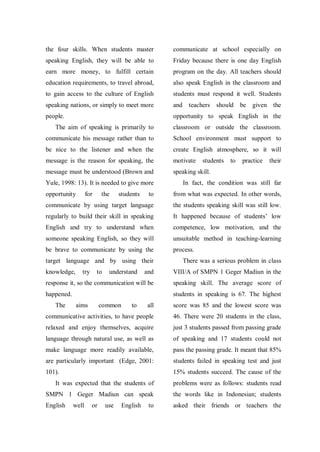 the four skills. When students master

communicate at school especially on

speaking English, they will be able to

Friday because there is one day English

earn more money, to fulfill certain

program on the day. All teachers should

education requirements, to travel abroad,

also speak English in the classroom and

to gain access to the culture of English

students must respond it well. Students

speaking nations, or simply to meet more

and teachers should

people.

opportunity to speak English in the

be given the

The aim of speaking is primarily to

classroom or outside the classroom.

communicate his message rather than to

School environment must support to

be nice to the listener and when the

create English atmosphere, so it will

message is the reason for speaking, the

motivate

message must be understood (Brown and

speaking skill.

Yule, 1998: 13). It is needed to give more
opportunity

for

the

students

students

to

practice

their

In fact, the condition was still far

to

from what was expected. In other words,

communicate by using target language

the students speaking skill was still low.

regularly to build their skill in speaking

It happened because of students‟ low

English and try to understand when

competence, low motivation, and the

someone speaking English, so they will

unsuitable method in teaching-learning

be brave to communicate by using the

process.

target language and by using their
knowledge,

and

VIII/A of SMPN 1 Geger Madiun in the

response it, so the communication will be

speaking skill. The average score of

happened.

students in speaking is 67. The highest

The

try

to

aims

understand

There was a serious problem in class

common

to

all

score was 85 and the lowest score was

communicative activities, to have people

46. There were 20 students in the class,

relaxed and enjoy themselves, acquire

just 3 students passed from passing grade

language through natural use, as well as

of speaking and 17 students could not

make language more readily available,

pass the passing grade. It meant that 85%

are particularly important (Edge, 2001:

students failed in speaking test and just

101).

15% students succeed. The cause of the

It was expected that the students of

problems were as follows: students read

SMPN 1 Geger Madiun can speak

the words like in Indonesian; students

English

asked their friends or teachers the

well

or

use

English

to

 