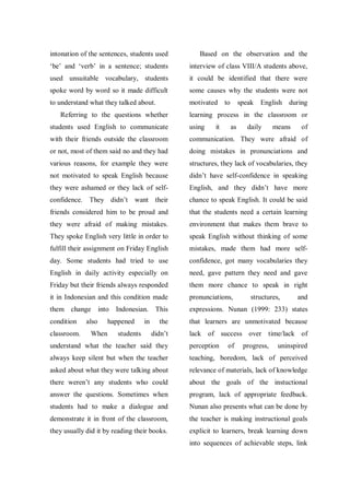 intonation of the sentences, students used

Based on the observation and the

„be‟ and „verb‟ in a sentence; students

interview of class VIII/A students above,

used unsuitable vocabulary, students

it could be identified that there were

spoke word by word so it made difficult

some causes why the students were not

to understand what they talked about.

motivated to

Referring to the questions whether

speak

English during

learning process in the classroom or

students used English to communicate

using

with their friends outside the classroom

communication. They were afraid of

or not, most of them said no and they had

doing mistakes in pronunciations and

various reasons, for example they were

structures, they lack of vocabularies, they

not motivated to speak English because

didn‟t have self-confidence in speaking

they were ashamed or they lack of self-

English, and they didn‟t have more

confidence. They didn‟t

want their

chance to speak English. It could be said

friends considered him to be proud and

that the students need a certain learning

they were afraid of making mistakes.

environment that makes them brave to

They spoke English very little in order to

speak English without thinking of some

fulfill their assignment on Friday English

mistakes, made them had more self-

day. Some students had tried to use

confidence, got many vocabularies they

English in daily activity especially on

need, gave pattern they need and gave

Friday but their friends always responded

them more chance to speak in right

it in Indonesian and this condition made

pronunciations,

them change

expressions. Nunan (1999: 233) states

condition
classroom.

also

into Indonesian. This
happened

When

students

in

it

as

daily

means

structures,

of

and

the

that learners are unmotivated because

didn‟t

lack of success over time/lack of

understand what the teacher said they

perception

of

progress,

uninspired

always keep silent but when the teacher

teaching, boredom, lack of perceived

asked about what they were talking about

relevance of materials, lack of knowledge

there weren‟t any students who could

about the goals of the instuctional

answer the questions. Sometimes when

program, lack of appropriate feedback.

students had to make a dialogue and

Nunan also presents what can be done by

demonstrate it in front of the classroom,

the teacher is making instructional goals

they usually did it by reading their books.

explicit to learners, break learning down
into sequences of achievable steps, link

 