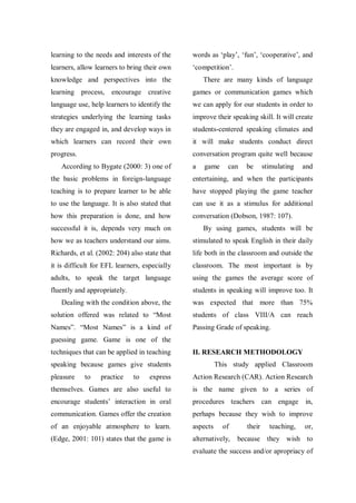 learning to the needs and interests of the

words as „play‟, „fun‟, „cooperative‟, and

learners, allow learners to bring their own

„competition‟.

knowledge and perspectives into the

There are many kinds of language

learning process, encourage creative

games or communication games which

language use, help learners to identify the

we can apply for our students in order to

strategies underlying the learning tasks

improve their speaking skill. It will create

they are engaged in, and develop ways in

students-centered speaking climates and

which learners can record their own

it will make students conduct direct

progress.

conversation program quite well because

According to Bygate (2000: 3) one of

a

game

can

be

stimulating

and

the basic problems in foreign-language

entertaining, and when the participants

teaching is to prepare learner to be able

have stopped playing the game teacher

to use the language. It is also stated that

can use it as a stimulus for additional

how this preparation is done, and how

conversation (Dobson, 1987: 107).

successful it is, depends very much on

By using games, students will be

how we as teachers understand our aims.

stimulated to speak English in their daily

Richards, et al. (2002: 204) also state that

life both in the classroom and outside the

it is difficult for EFL learners, especially

classroom. The most important is by

adults, to speak the target language

using the games the average score of

fluently and appropriately.

students in speaking will improve too. It

Dealing with the condition above, the

was expected that more than 75%

solution offered was related to “Most

students of class VIII/A can reach

Names”. “Most Names” is a kind of

Passing Grade of speaking.

guessing game. Game is one of the
techniques that can be applied in teaching

II. RESEARCH METHODOLOGY

speaking because games give students
pleasure

to

practice

to

This study applied Classroom

express

Action Research (CAR). Action Research

themselves. Games are also useful to

is the name given to a series of

encourage students‟ interaction in oral

procedures teachers can engage in,

communication. Games offer the creation

perhaps because they wish to improve

of an enjoyable atmosphere to learn.

aspects

(Edge, 2001: 101) states that the game is

alternatively,

of

their

teaching,

or,

because they wish to

evaluate the success and/or apropriacy of

 
