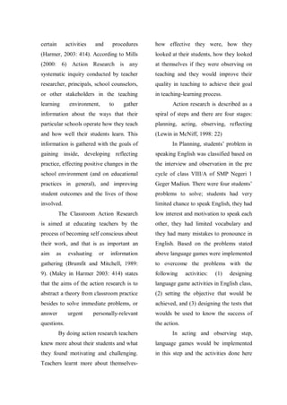 certain

activities

procedures

how effective they were, how they

(Harmer, 2003: 414). According to Mills

looked at their students, how they looked

(2000: 6) Action Research is any

at themselves if they were observing on

systematic inquiry conducted by teacher

teaching and they would improve their

researcher, principals, school counselors,

quality in teaching to achieve their goal

or other stakeholders in the teaching

in teaching-learning process.

learning

and

environment,

to

gather

Action research is described as a

information about the ways that their

spiral of steps and there are four stages:

particular schools operate how they teach

planning, acting, observing, reflecting

and how well their students learn. This

(Lewin in McNiff, 1998: 22)

information is gathered with the goals of

In Planning, students‟ problem in

gaining inside, developing reflecting

speaking English was classified based on

practice, effecting positive changes in the

the interview and observation in the pre

school environment (and on educational

cycle of class VIII/A of SMP Negeri 1

practices in general), and improving

Geger Madiun. There were four students‟

student outcomes and the lives of those

problems to solve; students had very

involved.

limited chance to speak English, they had

The Classroom Action Research

low interest and motivation to speak each

is aimed at educating teachers by the

other, they had limited vocabulary and

process of becoming self conscious about

they had many mistakes to pronounce in

their work, and that is as important an

English. Based on the problems stated

aim

information

above language games were implemented

gathering (Brumfit and Mitchell, 1989:

to overcome the problems with the

9). (Maley in Harmer 2003: 414) states

following

that the aims of the action research is to

language game activities in English class,

abstract a theory from classroom practice

(2) setting the objective that would be

besides to solve immediate problems, or

achieved, and (3) designing the tests that

answer

woulds be used to know the success of

as

evaluating

urgent

or

personally-relevant

questions.

activities:

(1)

designing

the action.

By doing action research teachers

In acting and observing step,

knew more about their students and what

language games would be implemented

they found motivating and challenging.

in this step and the activities done here

Teachers learnt more about themselves-

 