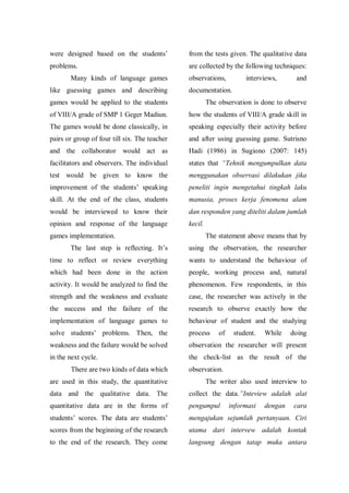 were designed based on the students‟

from the tests given. The qualitative data

problems.

are collected by the following techniques:

Many kinds of language games
like guessing games and describing

observations,

interviews,

and

documentation.

games would be applied to the students

The observation is done to observe

of VIII/A grade of SMP 1 Geger Madiun.

how the students of VIII/A grade skill in

The games would be done classically, in

speaking especially their activity before

pairs or group of four till six. The teacher

and after using guessing game. Sutrisno

and the collaborator would act as

Hadi (1986) in Sugiono (2007: 145)

facilitators and observers. The individual

states that “Tehnik mengumpulkan data

test would be given to know the

menggunakan observasi dilakukan jika

improvement of the students‟ speaking

peneliti ingin mengetahui tingkah laku

skill. At the end of the class, students

manusia, proses kerja fenomena alam

would be interviewed to know their

dan responden yang diteliti dalam jumlah

opinion and response of the language

kecil.

games implementation.

The statement above means that by

The last step is reflecting. It‟s

using the observation, the researcher

time to reflect or review everything

wants to understand the behaviour of

which had been done in the action

people, working process and, natural

activity. It would be analyzed to find the

phenomenon. Few respondents, in this

strength and the weakness and evaluate

case, the researcher was actively in the

the success and the failure of the

research to observe exactly how the

implementation of language games to

behaviour of student and the studying

solve students‟ problems. Then, the

process

weakness and the failure would be solved

observation the researcher will present

in the next cycle.

the check-list as the result of the

There are two kinds of data which

of

student.

While

doing

observation.

are used in this study, the quantitative

The writer also used interview to

data and the qualitative data. The

collect the data.”Inteview adalah alat

quantitative data are in the forms of

pengumpul

students‟ scores. The data are students‟

mengajukan sejumlah pertanyaan. Ciri

scores from the beginning of the research

utama dari intervew adalah kontak

to the end of the research. They come

langsung dengan tatap muka antara

informasi

dengan

cara

 