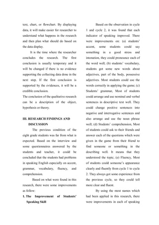 text, chart, or flowchart. By displaying

Based on the observation in cycle

data, it will make easier for researcher to

1 and cycle 2, it was found that each

understand what happens in the research

indicator of speaking improved. There

and then plan what should do based on

were improvements on: (a) students‟

the data display.

accent,

It is the time where the researcher
concludes

the

research.

The

some

something

in

students

could

say

a

stress

and

good

first

intonation, they could pronounce each of

conclusion is usually temporary and it

the word well; (b) students‟ vocabulary,

will be changed if there is no evidence

students got some new words about

supporting the collecting data done in the

adjectives, part of the body, possessive

next step. If the first conclusion is

adjectives. Most students could use the

supported by the evidences, it will be a

words correctly in applying the game; (c)

credible conclusion.

Students‟ grammar, Most of students

The conclusion of the qualitative research

could arrange and use nominal and verbal

can be a description of the object,

sentences in descriptive text well. They

hypothesis or theory.

could change positive sentences into
negative and interrogative sentences and
also arrange and use the noun phrase

III. RESEARCH FINDINGS AND

well; (d) Students‟ comprehension, Most

DISCUSSION
The previous condition of the

of students could ask to their friends and

eight grade students was far from what is

answer each of the questions which were

expected. Based on the interview and

given in the game from their friend to

some questionnaires answered by the

find someone or something in the

students

be

describing well. It means that they

concluded that the students had problems

understood the topic; (e) Fluency, Most

in speaking English especially on accent,

of students could someone‟s appearance

grammar,

clearly and fluently from cycle 1 to cycle

and

teacher,

vocabulary,

it

could

fluency,

and

comprehension.

2. They always got some experience from

Based on what were found in this
research, there were some improvements
as follow:
1. The

Improvement

Speaking Skill

the previous cycle, so they could tell
more clear and fluent.
By using the most names which

of

Students’

had been applied in this research, there
were improvements in each of speaking

 