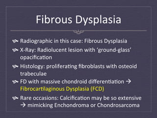 Fibrous	
  Dysplasia	
  
  Radiographic	
  in	
  this	
  case:	
  Fibrous	
  Dysplasia	
  
  X-­‐Ray:	
  Radiolucent	
  lesion	
  with	
  ‘ground-­‐glass’	
  
    opaciﬁca:on	
  
  Histology:	
  prolifera:ng	
  ﬁbroblasts	
  with	
  osteoid	
  
    trabeculae	
  
  FD	
  with	
  massive	
  chondroid	
  diﬀeren:a:on	
  à	
  
    Fibrocar:laginous	
  Dysplasia	
  (FCD)	
  
  Rare	
  occasions:	
  Calciﬁca:on	
  may	
  be	
  so	
  extensive	
  
    à	
  mimicking	
  Enchondroma	
  or	
  Chondrosarcoma	
  
 