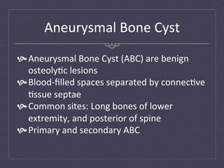 Aneurysmal	
  Bone	
  Cyst	
  
 Aneurysmal	
  Bone	
  Cyst	
  (ABC)	
  are	
  benign	
  
   osteoly:c	
  lesions	
  
 Blood-­‐ﬁlled	
  spaces	
  separated	
  by	
  connec:ve	
  
   :ssue	
  septae	
  
 Common	
  sites:	
  Long	
  bones	
  of	
  lower	
  
   extremity,	
  and	
  posterior	
  of	
  spine	
  
 Primary	
  and	
  secondary	
  ABC	
  
 