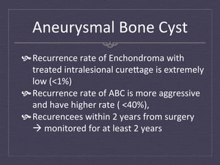 Aneurysmal	
  Bone	
  Cyst	
  
 Recurrence	
  rate	
  of	
  Enchondroma	
  with	
  
   treated	
  intralesional	
  cure`age	
  is	
  extremely	
  
   low	
  (<1%)	
  
 Recurrence	
  rate	
  of	
  ABC	
  is	
  more	
  aggressive	
  
   and	
  have	
  higher	
  rate	
  (	
  <40%),	
  	
  
 Recurencees	
  within	
  2	
  years	
  from	
  surgery	
  
   à	
  monitored	
  for	
  at	
  least	
  2	
  years	
  
 