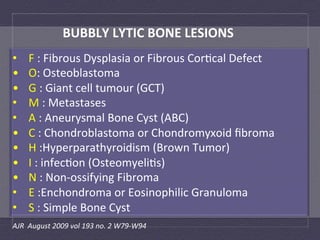 BUBBLY	
  LYTIC	
  BONE	
  LESIONS	
  
•       F	
  :	
  Fibrous	
  Dysplasia	
  or	
  Fibrous	
  Cor:cal	
  Defect	
  
•       O:	
  Osteoblastoma	
  
•       G	
  :	
  Giant	
  cell	
  tumour	
  (GCT)	
  
•       M	
  :	
  Metastases	
  
•       A	
  :	
  Aneurysmal	
  Bone	
  Cyst	
  (ABC)	
  
•       C	
  :	
  Chondroblastoma	
  or	
  Chondromyxoid	
  ﬁbroma	
  
•       H	
  :Hyperparathyroidism	
  (Brown	
  Tumor)	
  	
  
•       I	
  :	
  infec:on	
  (Osteomyeli:s)	
  
•       N	
  :	
  Non-­‐ossifying	
  Fibroma	
  
•       E	
  :Enchondroma	
  or	
  Eosinophilic	
  Granuloma	
  
•       S	
  :	
  Simple	
  Bone	
  Cyst	
  
AJR	
  	
  August	
  2009	
  vol	
  193	
  no.	
  2	
  W79-­‐W94	
  	
  
 