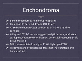 Enchondroma	
  
  Benign	
  medullary	
  car:laginous	
  neoplasm	
  
  Childhood	
  to	
  early	
  adulthood	
  (10-­‐30	
  y.o)	
  
  Arise	
  from	
  chondrocytes	
  composed	
  of	
  mature	
  hyaline	
  
    car:lage	
  
  X-­‐Ray	
  and	
  CT:	
  1-­‐2	
  cm	
  non-­‐aggressive	
  ly:c	
  lesions,	
  endosteal	
  
    scalloping,	
  chondroid	
  calciﬁca:on,	
  periosteal	
  reac:on	
  (-­‐),sof	
  
    :ssue	
  mass	
  (-­‐)	
  
  MRI:	
  Intermediate-­‐low	
  signal	
  T1WI,	
  high	
  signal	
  T2WI	
  
  Treatment	
  and	
  Prognosis:	
  No	
  treatment	
  à	
  cure`age	
  and	
  
    bone	
  grafing	
  
 