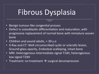 Fibrous	
  Dysplasia	
  
•  Benign	
  tumour-­‐like	
  congenital	
  process	
  
•  Defect	
  in	
  osteoblas:c	
  diﬀeren:a:on	
  and	
  matura:on,	
  with	
  
   progressive	
  replacement	
  of	
  normal	
  bone	
  with	
  immature	
  woven	
  
   bone	
  
•  Children	
  and	
  yound	
  adults,	
  <	
  30	
  y.o	
  
•  X-­‐Ray	
  and	
  CT:	
  Well	
  circumscribed	
  cys:c	
  or	
  sclero:c	
  lesion,	
  
   Ground-­‐glass	
  opacity,	
  Endosteal	
  scalloping,	
  intact	
  bone	
  
•  MRI:	
  Heterogenous	
  Intermediate	
  signal	
  T1WI,	
  heterogenous	
  
   low	
  signal	
  T2WI	
  
•  Treatment:	
  no	
  treatment	
  à	
  surgical	
  decompression	
  
 