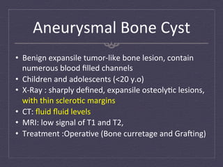 Aneurysmal	
  Bone	
  Cyst	
  
•  Benign	
  expansile	
  tumor-­‐like	
  bone	
  lesion,	
  contain	
  
   numerous	
  blood	
  ﬁlled	
  channels	
  
•  Children	
  and	
  adolescents	
  (<20	
  y.o)	
  
•  X-­‐Ray	
  :	
  sharply	
  deﬁned,	
  expansile	
  osteoly:c	
  lesions,	
  
   with	
  thin	
  sclero:c	
  margins	
  
•  CT:	
  ﬂuid	
  ﬂuid	
  levels	
  
•  MRI:	
  low	
  signal	
  of	
  T1	
  and	
  T2,	
  
•  Treatment	
  :Opera:ve	
  (Bone	
  curretage	
  and	
  Grafing)	
  
 