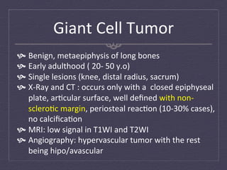Giant	
  Cell	
  Tumor	
  
  Benign,	
  metaepiphysis	
  of	
  long	
  bones	
  	
  
  Early	
  adulthood	
  (	
  20-­‐	
  50	
  y.o)	
  
  Single	
  lesions	
  (knee,	
  distal	
  radius,	
  sacrum)	
  
  X-­‐Ray	
  and	
  CT	
  :	
  occurs	
  only	
  with	
  a	
  	
  closed	
  epiphyseal	
  
    plate,	
  ar:cular	
  surface,	
  well	
  deﬁned	
  with	
  non-­‐
    sclero:c	
  margin,	
  periosteal	
  reac:on	
  (10-­‐30%	
  cases),	
  
    no	
  calciﬁca:on	
  
  MRI:	
  low	
  signal	
  in	
  T1WI	
  and	
  T2WI	
  
  Angiography:	
  hypervascular	
  tumor	
  with	
  the	
  rest	
  
    being	
  hipo/avascular	
  
 