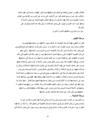 ‫فالطالب‬‫ل‬‫ھ‬‫دور‬‫إیجابي‬‫یخطط‬‫مع‬‫المعلم‬‫على‬‫تحقیق‬‫ھ‬‫حیث‬‫یكون‬‫دف‬ ‫ال‬‫ھ‬‫واضحا‬‫في‬‫المعلم‬ ‫ن‬ ‫ذ‬‫ھ‬
‫والطالب‬‫على‬‫السواء‬‫ویتبع‬‫المعلم‬‫كثیرا‬‫من‬‫التسالیب‬‫التي‬‫تساعد‬‫على‬‫المزید‬‫من‬‫التفاعل‬‫الطالب‬ ‫بین‬
‫والمواد‬‫التعلیمیة‬‫ومن‬‫أمثلة‬‫ھذه‬‫التسالیب‬‫أن‬‫د‬ ‫یشا‬‫ھ‬‫الطالب‬‫الفیلم‬‫للجابة‬‫عن‬‫بغض‬‫التسئلة‬‫أو‬
‫د‬ ‫یشا‬‫ھ‬‫إجراء‬‫أحد‬‫التجارب‬‫لیجیب‬‫على‬‫بعض‬‫المشكلت‬‫أو‬‫یقوم‬‫بفك‬‫أحد‬‫النماذج‬‫لیتعرف‬‫على‬
‫مكان‬‫كل‬
‫جزء‬‫من‬‫النموذج‬‫وعلقت‬‫ھ‬‫بالجزاء‬‫التخرى‬ .
; ‫التقييم‬ ‫مرحلة‬
‫كثیرا‬‫ما‬‫ي‬ ‫تنت‬‫ھ‬‫مة‬ ‫م‬‫ھ‬‫الوتسائل‬‫التعلیمیة‬‫عند‬‫المعلم‬‫بمجرد‬‫اء‬ ‫النت‬‫ھ‬‫من‬‫ا‬ ‫اتستخدام‬‫ھ‬‫فینصرف‬
‫مباشرة‬ ‫الطلب‬‫بعد‬‫عرض‬‫الفیلم‬‫أو‬‫إجراء‬‫التجارب‬‫أو‬‫عرض‬‫الخرائط‬‫أو‬‫دة‬ ‫مشا‬‫ھ‬‫التلفزیوني‬ ‫البرنامج‬
‫الخ‬‫ویعتبر‬‫ذلك‬‫ا‬ً ‫اتستخدام‬‫ا‬ً ‫مبتور‬‫للوتسائل‬‫التعلیمیة‬‫ل‬‫یؤدي‬‫الغرض‬‫ا‬ ‫اتستخدام‬ ‫من‬‫ھ‬.‫ولكي‬‫تحقق‬
‫الوتسائل‬‫التعلیمیة‬‫داف‬ ‫ال‬‫ھ‬‫التي‬‫ا‬ ‫رتسم‬‫ھ‬‫المعلم‬‫ا‬ ‫لتستخدام‬‫ھ‬‫یجب‬‫أن‬‫یعقب‬‫فترة‬ ‫ذلك‬‫للتقییم‬‫لكي‬‫یتأكد‬
‫المعلم‬‫أن‬‫داف‬ ‫ال‬‫ھ‬‫التي‬‫ا‬ ‫حدد‬‫ھ‬‫قد‬‫أنجزت‬‫وأن‬‫التعلم‬‫المنشود‬‫قد‬‫تحقق‬‫وأن‬‫التي‬ ‫الوتسیلة‬‫ا‬ ‫اتستعمل‬‫ھ‬
‫تتناتسب‬‫مع‬‫ھذه‬‫داف‬ ‫ال‬‫ھ‬‫فإذا‬‫تسبق‬‫عرض‬‫الفیلم‬‫حصر‬‫بعض‬‫التسئلة‬‫أو‬‫إثارة‬‫المشكلت‬ ‫بعض‬‫فإن‬‫ھ‬
‫یتوجب‬‫على‬‫المعلم‬‫الجابة‬‫على‬‫ھذه‬‫التسئلة‬‫والتوصل‬‫إلى‬‫الحلول‬‫المناتسبة‬‫ذه‬ ‫ل‬‫ھ‬‫ویمكن‬ ‫المشكلت‬‫أن‬
‫یتم‬‫ذلك‬‫یا‬ ‫شف‬‫ھ‬‫عن‬‫طریق‬‫المناقشة‬‫أو‬،‫كتابة‬‫وبذلك‬‫یقوم‬‫المعلم‬‫بتعزیز‬‫الجابة‬‫الصحیحة‬‫نفس‬ ‫وفي‬
‫الوقت‬‫یقوم‬‫المعلم‬‫بتقییم‬‫الوتسیلة‬‫التي‬‫ا‬ ‫اتستخدم‬‫ھ‬‫من‬‫جمیع‬‫النواحي‬‫من‬‫حیث‬‫ا‬ ‫مناتسبت‬‫ھ‬‫من‬‫المادة‬ ‫ناحیة‬
‫وطریقة‬‫العرض‬‫لمستوى‬‫الطلب‬‫دف‬ ‫وال‬‫ھ‬‫من‬‫التستعانة‬‫ا‬ ‫ب‬‫ھ‬‫ویحتفظ‬‫ذا‬ ‫ب‬‫ھ‬‫التقییم‬‫في‬‫تسجلت‬‫ھ‬‫عندما‬
‫یعود‬‫إلى‬‫ا‬ ‫اتستخدام‬‫ھ‬‫المرات‬‫التالیة‬‫لیعرف‬‫متى‬‫وكیف‬‫ا‬ ‫یستخدم‬‫ھ‬‫لتحقیق‬‫تعلم‬‫أفضل‬.‫نا‬ ‫و‬‫ھ‬‫نؤكد‬‫مما‬
‫ان‬ ‫تسبق‬‫ھ‬‫على‬‫المعلم‬‫أن‬‫یبتعد‬‫عن‬‫أتسالیب‬‫التقییم‬‫التقلیدیة‬‫كأن‬‫یسأل‬‫الطلب‬‫عن‬‫م‬ ‫رأی‬‫ھ‬‫فیما‬‫دوه‬ ‫شا‬‫ھ‬‫؟‬
‫إلى‬ ‫ویتج‬‫ھ‬‫التسئلة‬‫المحددة‬‫الموضوعیة‬‫حتى‬‫یتعرف‬‫على‬‫وج‬‫ھ‬‫الدقة‬‫ما‬‫حقق‬‫ھ‬‫الطالب‬‫وما‬‫فات‬‫ھ‬
‫تحقیق‬‫ھ‬‫حتى‬‫أقدر‬ ‫یكون‬‫على‬‫تحدید‬‫نقط‬‫الضعف‬‫وطرق‬‫ا‬ ‫علج‬‫ھ‬ .
; . ‫مرحلة‬‫المتابعة‬
‫من‬‫المفروض‬‫أن‬‫اكتساب‬‫الخبرة‬‫یؤدي‬‫إلى‬‫زیادة‬‫الرغبة‬‫في‬‫تنمیة‬‫ھذه‬‫الخبرة‬‫واكتساب‬‫تخبرات‬
‫جدیدة‬‫أن‬ ‫وینبغي‬‫یعمل‬‫المعلم‬‫عن‬‫طریق‬‫اتستخدام‬‫الوتسائل‬‫التعلیمیة‬‫إلى‬‫تحقیق‬‫ذلك‬.‫ول‬‫شك‬‫أن‬‫دة‬ ‫مشا‬‫ھ‬
‫الفیلم‬‫أو‬‫تجربة‬ ‫إجراء‬‫أو‬‫القیام‬‫برحلة‬‫أو‬‫التستما ع‬‫إلى‬‫شریط‬‫مسجل‬‫تسوف‬‫یجیب‬‫على‬‫بعض‬‫التسئلة‬‫التي‬
1010
 