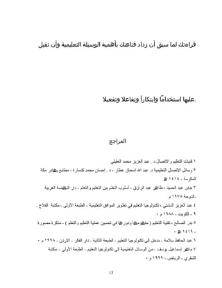 ‫قراءتك‬‫لما‬‫سبق‬‫أن‬‫زداد‬‫قناعتك‬‫بأهمية‬‫الوسيلة‬‫التعليمية‬‫وأن‬‫تقبل‬
‫عليها‬‫استخداما‬‫ا‬َ ‫وابتكار‬‫وتفاعل‬‫وتفعيل‬ .
‫المراجع‬
١‫قنیات‬‫التعلیم‬‫والصتصال‬‫د‬.‫عبد‬‫العزیز‬‫محمد‬‫العقیلي‬
٢‫وسائل‬‫الصتصال‬‫التعلیمیة‬‫د‬.‫عبد‬‫ال‬‫إسحاق‬‫عطار‬،‫د‬.‫إحسان‬‫كنسارة‬ ‫محمد‬-‫مطابع‬‫ادر‬ ‫ب‬‫ھ‬‫مكة‬
‫المكرمة‬-١٤١٨‫ھ‬
٣‫جابر‬‫عبد‬‫الحمید‬،‫ر‬ ‫طا‬‫ھ‬‫عبد‬‫الرازق‬-‫أسلوب‬‫النظم‬‫بین‬‫التعلیم‬‫والتعلم‬-‫دار‬‫ضة‬ ‫الن‬‫ھ‬‫العربیة‬
-‫الدوحة‬١٩٧٨‫م‬
٤‫عبد‬‫العزیز‬‫الدشتي‬،‫صتكنولوجیا‬‫التعلیم‬‫في‬‫صتطویر‬‫الموافق‬‫التعلیمیة‬-‫الطبعة‬‫الولى‬-‫مكتبة‬‫الفل ح‬.
٩-‫الكویت‬-١٩٨٨‫م‬٠
٥‫بدر‬‫الصالح‬،‫صتقنیة‬‫التعلیم‬)‫ا‬ ‫وم‬ ‫مف‬‫ھ‬ ‫ھ‬‫ا‬ ‫ودور‬‫ھ‬‫في‬‫صتحسین‬‫عملیة‬‫التعلیم‬‫والتعلم‬- (‫مذكرة‬‫مصورة‬
١٤١٩‫ھ‬٠ -
٦‫عبد‬‫الحافظ‬‫سلمة‬-‫مدخل‬‫إلى‬‫صتكنولوجیا‬‫التعلیم‬-‫الطبعة‬‫الثانیة‬-‫دار‬‫الفكر‬-‫الردن‬-١٩٩٨‫م‬٠
٧‫ر‬ ‫ما‬‫ھ‬‫إسماعیل‬‫یوسف‬-‫من‬‫الوسائل‬‫التعلیمیة‬‫إلى‬‫صتكنولوجیا‬‫التعلیم‬-‫الطبعة‬‫الولى‬–‫مكتبة‬
‫الشقري‬-‫الریاض‬-١٩٩٩‫م‬٠
1313
 