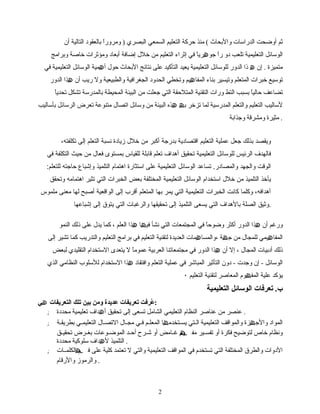 ‫أوضحت‬ ‫ثم‬‫الدراسات‬‫والبحاث‬(‫منذ‬‫حركة‬‫التعلیم‬‫السمعي‬‫البصري‬)‫ا‬ً ‫ومرور‬‫بالعقود‬‫التالیة‬‫أن‬
‫التعلیمیة‬ ‫الوسائل‬‫تلعب‬‫دو‬‫ا‬ً ‫ر‬‫ا‬ً ‫ری‬ ‫جو‬‫ھ‬‫في‬‫إثراء‬‫التعلیم‬‫من‬‫خلل‬‫إضافة‬‫أبعاد‬‫ومؤثرات‬‫خاصة‬‫وبرامج‬
‫متمیزة‬.‫إن‬‫ھ‬‫الدور‬ ‫ذا‬‫للوسائل‬‫التعلیمیة‬‫یعید‬‫التأكید‬‫على‬‫نتائج‬‫البحاث‬‫حول‬‫میة‬ ‫أ‬‫ھ‬‫الوسائل‬‫التعلیمیة‬‫في‬
‫توسیع‬‫المتعلم‬ ‫خبرات‬‫وتیسیر‬‫بناء‬‫یم‬ ‫المفا‬‫ھ‬‫وتخطي‬‫الحدود‬‫الجغرافیة‬‫والطبیعیة‬‫ول‬‫ریب‬‫أن‬‫ھذا‬‫الدور‬
‫تضاعف‬‫ا‬ً ‫حالی‬‫التط‬ ‫بسبب‬‫ورات‬‫التقنیة‬‫المتلحقة‬‫التي‬‫من‬ ‫جعلت‬‫البیئة‬‫المحیطة‬‫بالمدرسة‬‫تشكل‬‫ا‬ً ‫تحدی‬
‫لسالیب‬‫التعلیم‬‫المدرسیة‬ ‫والتعلم‬‫لما‬‫تزخر‬‫ب‬‫ھ‬‫ھذه‬‫البیئة‬‫من‬‫وسائل‬‫اتصال‬‫متنوعة‬‫تعرض‬‫الرسائل‬‫بأسالیب‬
‫مثیرة‬‫ومشرقة‬‫وجذابة‬ .
،‫تكلفته‬ ‫إلى‬ ‫التعلم‬ ‫نسبة‬ ‫زيادة‬ ‫خل ل‬ ‫من‬ ‫أكبر‬ ‫بدرجة‬ ‫اقتصادية‬ ‫التعليم‬ ‫عملية‬ ‫جعل‬ ‫بذلك‬ ‫ويقصد‬
‫في‬ ‫التكلفة‬ ‫حيث‬ ‫من‬ ‫فعا ل‬ ‫بمستوى‬ ‫للقياس‬ ‫قابلة‬ ‫تعلم‬ ‫أهداف‬ ‫تحقيق‬ ‫التعليمية‬ ‫للوسائل‬ ‫الرئيس‬ ‫فالهدف‬
.‫والمصادر‬ ‫والجهد‬ ‫الوقت‬:‫للتعلم‬ ‫حاجته‬ ‫وإشباع‬ ‫التلميذ‬ ‫اهتمام‬ ‫استثارة‬ ‫على‬ ‫التعليمية‬ ‫الوسائل‬ ‫تساعد‬
‫وتحقق‬ ‫اهتمامه‬ ‫تثير‬ ‫التي‬ ‫الخبرات‬ ‫بعض‬ ‫المختلفة‬ ‫التعليمية‬ ‫الوسائل‬ ‫استخدام‬ ‫خل ل‬ ‫من‬ ‫التلميذ‬ ‫يأخذ‬
‫ملموس‬ ‫معنى‬ ‫لها‬ ‫أصبح‬ ‫الواقعية‬ ‫إلى‬ ‫أقرب‬ ‫المتعلم‬ ‫بها‬ ‫يمر‬ ‫التي‬ ‫التعليمية‬ ‫الخبرات‬ ‫كانت‬ ‫وكلما‬ ،‫أهدافه‬
‫إشباعها‬ ‫إلى‬ ‫يتوق‬ ‫التي‬ ‫والرغبات‬ ‫تحقيقها‬ ‫إلى‬ ‫التلميذ‬ ‫يسعى‬ ‫التي‬ ‫بالهداف‬ ‫الصلة‬ ‫.وثيق‬
‫ورغم‬‫أن‬‫ھذا‬‫الدور‬‫أكثر‬‫ا‬ً ‫وضوح‬‫المجتمعات‬ ‫في‬‫التي‬‫نشأ‬‫ا‬ ‫فی‬‫ھ‬‫ھذا‬‫العلم‬،‫كما‬‫یدل‬‫على‬‫ذلك‬‫النمو‬
‫یمي‬ ‫المفا‬‫ھ‬‫للمجال‬‫من‬‫ة‬ ‫ج‬‫ھ‬‫مات‬ ‫،والمسا‬‫ھ‬‫لتقنیة‬ ‫العدیدة‬‫التعلیم‬‫في‬‫برامج‬‫والتدریب‬ ‫التعلیم‬‫كما‬‫تشیر‬‫إلى‬
‫ذلك‬‫أدبیات‬‫المجال‬،‫إل‬‫أن‬‫ھذا‬‫الدور‬‫في‬‫العربیة‬ ‫مجتمعاتنا‬‫ا‬ً ‫عموم‬‫ل‬‫یتعدى‬‫الستخدام‬‫التقلیدي‬‫لبعض‬
‫الوسائل‬-‫إن‬‫وجدت‬-‫دون‬‫التأثیر‬‫المباشر‬‫في‬‫عملیة‬‫وافتقاد‬ ‫التعلم‬‫ھذا‬‫الستخدام‬‫للسلوب‬‫النظامي‬‫الذي‬
‫یؤكد‬‫علیة‬‫وم‬ ‫المف‬‫ھ‬‫المعاصر‬‫لتقنیة‬‫التعلیم‬٠
‫تعرفات‬ .‫ب‬‫التعلیمیة‬ ‫الوسائل‬
‫عرفت‬ُ‫تعريفات‬‫عديدة‬‫ومن‬‫بین‬‫تلك‬‫التعريفات‬‫ھي‬ :
; ‫عنصر‬‫من‬‫عناصر‬‫النظام‬‫التعلیمي‬‫الشامل‬‫تسعى‬‫إلى‬‫تحقیق‬‫أ‬‫ھ‬‫داف‬‫تعلیمیة‬‫محددة‬ .
; ‫المواد‬‫والج‬‫ھ‬‫زة‬‫والمواقف‬‫التعلیمیة‬‫لتي‬‫ل‬‫ال‬‫لتخدم‬‫ل‬‫یس‬‫ھ‬‫ا‬‫لم‬‫ل‬‫المعل‬‫لي‬‫ل‬‫ف‬‫لال‬‫ل‬‫مج‬‫لال‬‫ل‬‫التص‬‫لي‬‫ل‬‫التعلیم‬‫لة‬‫ل‬‫بطریق‬
‫خاص‬ ‫ونظام‬‫لتوضیح‬‫فكرة‬‫أو‬‫لیر‬‫ل‬‫تفس‬‫مف‬‫ھ‬‫ھ‬‫م‬‫و‬‫لامض‬‫ل‬‫غ‬‫أو‬‫لرح‬‫ل‬‫ش‬‫لد‬‫ل‬‫أح‬‫لوعات‬‫ل‬‫الموض‬‫لق‬‫ل‬‫تحقی‬ ‫لرض‬‫ل‬‫بغ‬
‫ل‬ ‫التلمیذ‬‫ھ‬‫داف‬‫سلوكیة‬‫محددة‬ .
; ‫الدوات‬‫والطرق‬‫المختلفة‬‫التي‬‫تستخدم‬‫في‬‫المواقف‬‫التعلیمیة‬‫والتي‬‫ل‬‫تعتمد‬‫كلیة‬‫على‬‫ف‬‫ھ‬‫ھ‬‫ھ‬‫م‬‫لات‬‫ل‬‫الكلم‬
‫والرموز‬‫والرقام‬ .
22
 