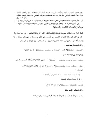 ; ‫مجموعة‬‫من‬‫الخبرات‬‫والمواد‬‫والدوات‬‫التي‬‫لتخدم‬‫ل‬‫یس‬‫ھ‬‫ا‬‫لم‬‫ل‬‫المعل‬‫لل‬‫ل‬‫لنق‬‫لات‬‫ل‬‫المعلوم‬‫لى‬‫ل‬‫إل‬‫ذ‬‫ھ‬‫ن‬‫لذ‬‫ل‬‫التلمی‬
‫سواء‬‫داخل‬‫الصف‬‫الدراسي‬،‫أو‬‫خارج‬‫ھ‬‫ب‬‫ھ‬‫ف‬ ‫د‬‫تحسین‬‫الموقف‬‫التعلیمي‬‫الذي‬‫یعتبر‬‫التلمیذ‬‫لة‬‫ل‬‫النقط‬
‫الساسیة‬‫فی‬‫ھ‬ .
; ‫كل‬‫أداة‬‫أو‬‫مادة‬‫یستعمل‬‫ھ‬‫ا‬‫المعلم‬‫لكي‬‫یحقق‬‫للعملیة‬‫التعلیمیة‬‫ا‬ً ‫جو‬‫ا‬ً ‫مناسب‬‫یساعد‬‫على‬‫بتلمیذه‬ ‫الوصول‬
‫إلى‬‫العلم‬‫والمعرفة‬‫الصحیحة‬‫و‬‫ھ‬‫م‬‫بدور‬‫ھ‬‫م‬‫یستفیدون‬‫من‬‫ھ‬‫ا‬‫في‬‫عملیة‬‫التعلم‬‫واكتساب‬‫الخبرات‬ .
‫ج‬.‫وتصنيفها‬ ‫التعليمية‬ ‫الوسائل‬ ‫أنواع‬ :
‫ديل‬ ‫إدجار‬ ‫رتبها‬ ‫وقد‬ .‫الحاضر‬ ‫وقتنا‬ ‫في‬ ‫كبيرا‬ ‫تطورا‬ ‫التعليمية‬ ‫الوسائل‬ ‫تطورت‬ ‫لقد‬ Edgard Dal ‫العالم‬
‫مرتبة‬ ‫طبقات‬ ‫عشر‬ ‫على‬ ‫يحتوي‬ ،‫هرم‬ ‫شكل‬ ‫على‬ ،‫المتعلم‬ ‫بها‬ ‫يمر‬ ‫التي‬ ‫للخبرات‬ ‫طبقا‬ ،‫المريكي‬ ‫والمربي‬
‫يلي‬ ‫فيما‬ ‫تجسيده‬ ‫ويمكن‬ ،‫الخبرة‬ ‫هرم‬ ‫ويسمى‬ ‫والتعلم‬ ‫التعليم‬ ‫عملية‬ ‫في‬ ‫وفعاليتها‬ ‫أهميتها‬ ‫:بحسب‬
; ‫)مجردات‬ ‫مجردة‬ ‫:)خبرة‬
١‫اللفظية‬ ‫الرموز‬ . (Simbol verbal), ٢‫البصرية‬ ‫الرموز‬ . (Simbol visual)
; ‫)مشاهدات‬ ‫مصورة‬ ‫:)خبرة‬
١‫والراديو‬ ‫الصوتية‬ ‫والتسجيلت‬ ‫الثابتة‬ ‫الصور‬ . ((foto, rekaman suara dan radio
٢‫الفديو‬ ،‫التلفزيون‬ ،‫الفلم‬ ،‫المتحركة‬ ‫الصور‬ . ) Animasi,film,televisidan
video,)
٣‫والمتاحف‬ ‫المعارض‬ . (Galeri dan museum)
٤‫الميدانية‬ ‫والرحلت‬ ‫الزيارات‬ . ,
٥‫العملية‬ ‫التوضيحات‬ . (Proses klarifikasi)
; ‫)ممارسات‬ ‫مباشرة‬ ‫:)خبرة‬
١،‫الممثلة‬ ‫الخبرات‬ .٢،‫المعدلة‬ ‫الخبرات‬ .٣‫الهادفة‬ ‫المباشرة‬ ‫الخبرات‬ . .
33
 