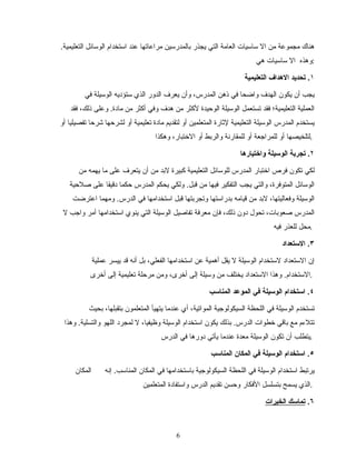 .‫التعليمية‬ ‫الوسائل‬ ‫استخدام‬ ‫عند‬ ‫مراعاتها‬ ‫بالمدرسين‬ ‫يجذر‬ ‫التي‬ ‫العامة‬ ‫ساسيات‬ ‫ال‬ ‫من‬ ‫مجموعة‬ ‫هناك‬
‫هي‬ ‫ساسيات‬ ‫ال‬ ‫:وهذه‬
١‫التعليمية‬ ‫الدهداف‬ ‫تحديد‬ .
‫في‬ ‫الوسيلة‬ ‫ستؤديه‬ ‫الذي‬ ‫الدور‬ ‫يعرف‬ ‫وأن‬ ،‫المدرس‬ ‫ذهن‬ ‫في‬ ‫واضحا‬ ‫الهدف‬ ‫يكون‬ ‫أن‬ ‫يجب‬
‫فقد‬ ،‫ذلك‬ ‫وعلى‬ .‫مادة‬ ‫من‬ ‫أكثر‬ ‫وفي‬ ‫هدف‬ ‫من‬ ‫لكثر‬ ‫الوحيدة‬ ‫الوسيلة‬ ‫تستعمل‬ ‫فقد‬ ‫التعليمية؛‬ ‫العملية‬
‫أو‬ ‫تفصيليا‬ ‫شرحا‬ ‫لشرحها‬ ‫أو‬ ‫تعليمية‬ ‫مادة‬ ‫لتقديم‬ ‫أو‬ ‫المتعلمين‬ ‫لاثارة‬ ‫التعليمية‬ ‫الوسيلة‬ ‫المدرس‬ ‫يستخدم‬
‫وهكذا‬ ،‫التختبار‬ ‫أو‬ ‫والربط‬ ‫للمقارنة‬ ‫أو‬ ‫للمراجعة‬ ‫أو‬ ‫.لتلخيصها‬
٢‫واختياردها‬ ‫الوسيلة‬ ‫تجربة‬ .
‫من‬ ‫يهمه‬ ‫ما‬ ‫على‬ ‫يتعرف‬ ‫أن‬ ‫من‬ ‫لبد‬ ‫كبيرة‬ ‫التعليمية‬ ‫للوسائل‬ ‫المدرس‬ ‫اتختبار‬ ‫فرص‬ ‫تكون‬ ‫لكي‬
‫صلحية‬ ‫على‬ ‫دقيقا‬ ‫حكما‬ ‫المدرس‬ ‫يحكم‬ ‫ولكي‬ .‫قبل‬ ‫من‬ ‫فيها‬ ‫التفكير‬ ‫يجب‬ ‫والتي‬ ،‫المتوفرة‬ ‫الوسائل‬
‫اعترضت‬ ‫ومهما‬ .‫الدرس‬ ‫في‬ ‫استخدامها‬ ‫قبل‬ ‫وتجربتها‬ ‫بدراستها‬ ‫قيامه‬ ‫من‬ ‫لبد‬ ،‫وفعاليتها‬ ‫الوسيلة‬
‫ل‬ ‫واجب‬ ‫أمر‬ ‫استخدامها‬ ‫ينوي‬ ‫التي‬ ‫الوسيلة‬ ‫تفاصيل‬ ‫معرفة‬ ‫فإن‬ ،‫ذلك‬ ‫دون‬ ‫تحول‬ ،‫صعوبات‬ ‫المدرس‬
‫فيه‬ ‫للعذر‬ ‫.محل‬
٣.‫الستعداد‬
‫عملية‬ ‫ييسر‬ ‫قد‬ ‫أنه‬ ‫بل‬ ،‫الفعلي‬ ‫استخدامها‬ ‫عن‬ ‫أهمية‬ ‫يقل‬ ‫ل‬ ‫الوسيلة‬ ‫لستخدام‬ ‫الستعداد‬ ‫إن‬
‫أتخرى‬ ‫إلى‬ ‫تعليمية‬ ‫مرحلة‬ ‫ومن‬ ،‫أتخرى‬ ‫إلى‬ ‫وسيلة‬ ‫من‬ ‫يختلف‬ ‫الستعداد‬ ‫وهذا‬ .‫.الستخدام‬
٤‫المناسب‬ ‫الموعد‬ ‫في‬ ‫الوسيلة‬ ‫استخدام‬ .
‫بحيث‬ ،‫بتقبلها‬ ‫المتعلمون‬ ‫يتهيأ‬ ‫عندما‬ ‫أي‬ ،‫المواتية‬ ‫السيكولوجية‬ ‫اللحظة‬ ‫في‬ ‫الوسيلة‬ ‫تستخدم‬
‫وهذا‬ .‫والتسلية‬ ‫اللهو‬ ‫لمجرد‬ ‫ل‬ ،‫وظيفيا‬ ‫الوسيلة‬ ‫استخدام‬ ‫يكون‬ ‫بذلك‬ .‫الدرس‬ ‫تخطوات‬ ‫باقي‬ ‫مع‬ ‫تتلمءم‬
‫الدرس‬ ‫في‬ ‫دورها‬ ‫يأتي‬ ‫عندما‬ ‫معدة‬ ‫الوسيلة‬ ‫تكون‬ ‫أن‬ ‫.يتطلب‬
٥‫المناسب‬ ‫المكان‬ ‫في‬ ‫الوسيلة‬ ‫استخدام‬ .
‫إنه‬ .‫المناسب‬ ‫المكان‬ ‫في‬ ‫باستخدامها‬ ‫السيكولوجية‬ ‫اللحظة‬ ‫في‬ ‫الوسيلة‬ ‫استخدام‬ ‫يرتبط‬‫المكان‬
‫المتعلمين‬ ‫واستفادة‬ ‫الدرس‬ ‫تقديم‬ ‫وحسن‬ ‫الفكار‬ ‫بتسلسل‬ ‫يسمح‬ ‫.الذي‬
٦.‫الخبرات‬ ‫تماسك‬
66
 