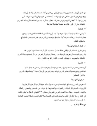 ‫ذلك‬ ‫أن‬ ‫إذ‬ ،‫الوسيلة‬ ‫استخدام‬ ‫أاثنامء‬ ‫الدرس‬ ‫في‬ ‫اليجابي‬ ‫بالسهام‬ ‫المتعلمون‬ ‫يقوم‬ ‫أن‬ ‫المفيد‬ ‫من‬
‫التي‬ ‫الخبرات‬ ‫بين‬ ‫والربط‬ ،‫عنهم‬ ‫الغامض‬ ‫واستجلمء‬ ،‫نفوسهم‬ ‫في‬ ‫عما‬ ‫التعبير‬ ‫فرص‬ ‫لهم‬ ‫يتيح‬
‫المدرس‬ ‫يساعد‬ ‫أن‬ ‫المستحب‬ ‫من‬ ‫إنما‬ .‫متنااثرة‬ ‫مبعثرة‬ ‫بخبرات‬ ‫درس‬ ‫لتدريس‬ ‫معنى‬ ‫ل‬ ‫إذ‬ .‫بها‬ ‫يمرون‬
‫مترابطا‬ ‫متماسكا‬ ‫متصل‬ ‫تفكيرهم‬ ‫يكون‬ ‫أن‬ ‫على‬ ‫.تلمذته‬
٧.‫المتابعة‬
‫وفهمهم‬ ‫منها‬ ‫المتعلمين‬ ‫استفادة‬ ‫من‬ ‫التأكد‬ ‫يلزم‬ ‫إنما‬ ،‫عرضها‬ ‫بانتهامء‬ ‫الوسيلة‬ ‫استخدام‬ ‫ينتهي‬ ‫ل‬
‫الستنتاج‬ ‫وحسن‬ ‫تخبرات‬ ‫من‬ ‫الدرس‬ ‫في‬ ‫عرضه‬ ‫سبق‬ ‫بما‬ ،‫تخللها‬ ‫من‬ ،‫وربطهم‬ ‫بدقة‬ ‫محتوياتها‬
‫التفكير‬ ‫.واستقامة‬
٨.‫الوسيلة‬ ‫استخدام‬ ‫تكرار‬
‫فقد‬ .‫أتخرى‬ ‫مرة‬ ‫استخدمت‬ ‫لو‬ ‫أكثر‬ ‫استفادتهم‬ ‫احتمال‬ ‫حالة‬ ‫في‬ ‫الوسيلة‬ ‫استخدام‬ ‫تكرار‬ ‫يمكن‬
‫أتخرى‬ ‫وسيلة‬ ‫تستخدم‬ ‫اثم‬ ‫مرة‬ ‫تعرض‬ ‫أو‬ ‫مرتين‬ ‫أو‬ ‫واحدة‬ ‫مرة‬ ‫الوسيلة‬ ‫تعرض‬ ‫أن‬ ‫المناسب‬ ‫من‬ ‫يكون‬
‫ذاته‬ ‫التكرار‬ ‫لغرض‬ ‫التكرار‬ ‫المدرس‬ ‫يتحاشى‬ ‫أن‬ ‫هو‬ ‫والمهم‬ .‫.تكميلية‬
٩.‫التنويع‬
‫لسأم‬ ‫يدعو‬ ‫ل‬ ‫حتى‬ ،‫واستمرار‬ ‫بكثرة‬ ‫الوسائل‬ ‫من‬ ‫واحد‬ ‫نوع‬ ‫استخدام‬ ‫المدرس‬ ‫يتحاشى‬ ‫أن‬
‫الدرس‬ ‫وقت‬ ‫يتحمله‬ ‫ل‬ ‫مما‬ ،‫الوسائل‬ ‫من‬ ‫كبير‬ ‫بعدد‬ ‫الواحد‬ ‫الدرس‬ ‫يحشو‬ ‫وأل‬ ،‫ونفورهم‬ ‫المتعلمين‬
‫المتعلمين‬ ‫.وأذهان‬
١٠‫الوسيلة‬ ‫طبيعية‬ .
،‫طبيعيا‬ ‫أو‬ ‫طريا‬ ‫أو‬ ‫حيا‬ ‫أو‬ ‫حقيقيا‬ ‫عليه‬ ‫الحصول‬ ‫يمكن‬ ‫ما‬ ‫الجامدة‬ ‫والنماذج‬ ‫الصور‬ ‫تعوض‬ ‫أل‬
‫والعظام‬ ‫والمعادن‬ ‫الصخور‬ ‫من‬ ‫عينات‬ ‫أو‬ ،‫وأعضاؤها‬ ‫والحيوانات‬ ‫النباتات‬ ‫أو‬ ‫الميدانية‬ ‫كالزيارات‬
‫تعلمه‬ ‫يمكن‬ ‫ما‬ ‫الداتخل‬ ‫في‬ ‫تعلم‬ ‫ل‬ " :‫سيغان‬ ‫المريكي‬ ‫المربي‬ ‫الصدد‬ ‫بهذا‬ ‫يقول‬ ...‫والحبوب‬ ‫والنقود‬
‫الجامدة‬ ‫الطبيعة‬ ‫بواسطة‬ ‫أشيامء‬ ‫تعلم‬ ‫ول‬ ،‫الطبيعة‬ ‫في‬ ‫تعلمه‬ ‫يمكن‬ ‫ما‬ ‫الكتب‬ ‫في‬ ‫تعلم‬ ‫ول‬ ،‫الخارج‬ ‫ٍفي‬ٍٍ
‫الطبيعة‬ ‫في‬ ‫حيا‬ ‫معاينته‬ ‫تستطيع‬ ‫ما‬ (‫)رسوم‬ ".
; ‫العداد‬ ‫مراحلة‬
77
 