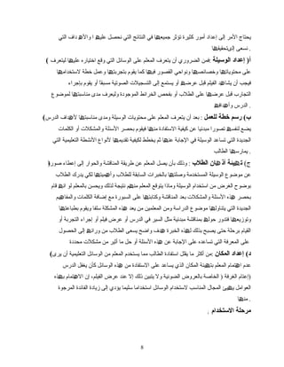 ‫یحتاج‬‫المر‬‫إلى‬‫إعداد‬‫أمور‬‫كثیرة‬‫تؤثر‬‫ا‬ ‫جمیع‬‫ھ‬‫في‬‫النتائج‬‫التي‬‫نحصل‬‫علی‬‫ھ‬‫ا‬‫وال‬‫ھ‬‫داف‬‫التي‬
‫نسعى‬‫ا‬ ‫إلىتحقیق‬‫ھ‬ .
( ‫أ‬)‫إعداد‬‫الوسیلة‬:‫فمن‬‫الضروري‬‫أن‬‫یتعرف‬‫المعلم‬‫على‬‫الوسائل‬‫التي‬‫وقع‬‫اختیاره‬‫ا‬ ‫علی‬‫ھ‬‫لیتعرف‬
‫ا‬ ‫محتویات‬ ‫على‬‫ھ‬‫ا‬ ‫وخصائص‬‫ھ‬‫ونواحي‬‫القصور‬‫ا‬ ‫فی‬‫ھ‬‫كما‬‫یقوم‬‫ا‬ ‫بتجربت‬‫ھ‬‫وعمل‬‫خطة‬‫ا‬ ‫لستخدام‬‫ھ‬
‫فیجب‬‫أن‬‫الفیلم‬ ‫د‬ ‫یشا‬‫ھ‬‫قبل‬‫عرض‬‫ھ‬‫أو‬‫یستمع‬‫إلى‬‫التسجیل ت‬‫الصوتیة‬‫ا‬ً ‫مسبق‬‫أو‬‫یقوم‬‫بإجراء‬
‫التجارب‬‫قبل‬‫ا‬ ‫عرض‬‫ھ‬‫الطلب‬ ‫على‬‫أو‬‫بفحص‬‫الخرائط‬‫الموجودة‬‫ولیعرف‬‫مدى‬‫ا‬ ‫مناسبت‬‫ھ‬‫لموضوع‬
‫الدرس‬‫داف‬ ‫وأ‬‫ھ‬ ‫ھ‬ .
( ‫ب‬(‫رسم‬‫خطة‬‫للعمل‬:‫بعد‬‫أن‬‫یتعرف‬‫المعلم‬‫على‬‫محتویا ت‬‫الوسیلة‬‫ومدى‬‫ا‬ ‫مناسبت‬‫ھ‬‫داف‬ ‫ل‬‫ھ‬‫الدرس‬
‫لنفس‬ ‫یضع‬‫ھ‬‫تصورا‬‫مبدئیا‬‫عن‬‫كیفیة‬‫الستفادة‬‫ا‬ ‫من‬‫ھ‬‫فیقوم‬‫بحصر‬‫السئلة‬‫والمشكل ت‬‫أو‬‫الكلما ت‬
‫الجدیدة‬‫تساعد‬ ‫التي‬‫الوسیلة‬‫في‬‫الجابة‬‫ا‬ ‫عن‬‫ھ‬‫ثم‬‫یخطط‬‫لكیفیة‬‫ا‬ ‫تقدیم‬‫ھ‬‫لنواع‬‫النشطة‬‫التعلیمیة‬‫التي‬
‫ا‬ ‫یمارس‬‫ھ‬‫الطالب‬ .
) ‫ج‬(‫یئة‬ ‫ت‬‫ھ‬‫ان‬ ‫أذ‬‫ھ‬‫الطلب‬:‫وذلك‬‫بأن‬‫یصل‬‫المعلم‬‫عن‬‫طریقة‬‫المناقشة‬‫والحوار‬‫إلى‬‫إعطاء‬‫صورة‬
‫موضوع‬ ‫عن‬‫الوسیلة‬‫المستخدمة‬‫ا‬ ‫وصلت‬‫ھ‬‫بالخبرا ت‬‫السابقة‬‫للطلب‬‫ا‬ ‫میت‬ ‫وأ‬‫ھ‬ ‫ھ‬‫لكي‬‫یدرك‬‫الطلب‬
‫الغرض‬ ‫بوضوح‬‫من‬‫استخدام‬‫الوسیلة‬‫وماذا‬‫یتوقع‬‫المعلم‬‫م‬ ‫من‬‫ھ‬‫نتیجة‬‫لذلك‬‫ویحسن‬‫بالمعلم‬‫لو‬‫ان‬‫ھ‬‫قام‬
‫بحصر‬‫السئلة‬ ‫ھذه‬‫والمشكل ت‬‫بعد‬‫المناقشة‬‫ا‬ ‫وكتابت‬‫ھ‬‫على‬‫السبورة‬‫مع‬‫إضافة‬‫الكلما ت‬‫یم‬ ‫والمفا‬‫ھ‬
‫الجدیدة‬‫ا‬ ‫یتناول‬ ‫التي‬‫ھ‬‫موضوع‬‫الدراسة‬‫ومن‬‫المعلمین‬‫من‬‫یعد‬‫ھذه‬‫المشكلة‬‫سلفا‬‫ویقوم‬‫ا‬ ‫بطباعت‬‫ھ‬
‫ا‬ ‫وتومزیع‬‫ھ‬‫فتدور‬‫بمناقشة‬ ‫حول‬‫ھ‬‫مبدئیة‬‫مثل‬‫السیر‬‫في‬‫الدرس‬‫أو‬‫عرض‬‫فیلم‬‫أو‬‫إجراء‬‫التجربة‬‫أو‬
‫القیام‬‫برحلة‬‫حتى‬‫یصبح‬‫ذه‬ ‫ل‬ ‫بذلك‬‫ھ‬‫الخبرة‬‫ھدف‬‫واضح‬‫یسعى‬‫الطلب‬‫من‬‫ورائ‬‫ھ‬‫إلى‬‫الحصو ل‬
‫على‬‫المعرفة‬‫التي‬‫تساعده‬‫على‬‫عن‬ ‫الجابة‬‫ھذه‬‫السئلة‬‫أو‬‫حل‬‫ما‬‫أثیر‬‫من‬‫مشكل ت‬‫محددة‬
( ‫د‬(‫إعداد‬‫المكان‬:‫م‬‫ن‬‫أكثر‬‫ما‬‫یقلل‬‫استفادة‬‫الطالب‬‫مما‬‫یستخدم‬‫المعلم‬‫من‬‫الوسائل‬‫التعلیمیة‬‫أن‬‫یرى‬
‫عدم‬‫تمام‬ ‫ا‬‫ھ‬‫یئة‬ ‫بت‬ ‫المعلم‬‫ھ‬‫المكان‬‫الذي‬‫یساعد‬‫على‬‫الستفادة‬‫من‬‫ھذه‬‫الوسائل‬‫كأن‬‫یغفل‬‫الدرس‬
)‫إعتام‬‫الغرفة‬)‫بالعروض‬ ‫الخاصة‬‫الضوئیة‬‫ول‬‫یتبین‬‫ذلك‬‫إل‬‫عند‬‫عرض‬،‫الفیلم‬‫إن‬‫تمام‬ ‫ال‬‫ھ‬‫ذه‬ ‫ب‬‫ھ‬
‫العوامل‬‫یئ‬ ‫ی‬‫ھ‬‫المجا ل‬‫لستخدام‬ ‫المناسب‬‫الوسائل‬‫استخداما‬‫سلیما‬‫یؤدي‬‫إلى‬‫مزیادة‬‫الفائدة‬‫المرجوة‬
‫ا‬ ‫من‬‫ھ‬ .
; ‫الستخدام‬ ‫مرحلة‬
88
 