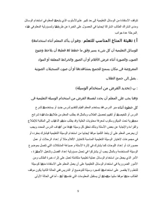 ‫تتوقف‬‫التستفادة‬‫من‬‫الوتسائل‬‫التعلیمیة‬‫إلى‬‫حد‬‫كبیر‬‫علىالتسلوب‬‫الذي‬‫یتبع‬‫ھ‬‫المعلم‬‫في‬‫اتستخدام‬‫الوتسائل‬
‫ومدى‬‫اشتراك‬‫الطالب‬‫اشتراكا‬‫إیجابیا‬‫في‬‫الحصول‬‫على‬‫الخبرة‬‫عن‬‫ا‬ ‫طریق‬‫ھ‬‫ولمسؤولیة‬‫المعلم‬‫في‬‫ھذه‬
‫المرحلة‬‫عدة‬‫جوانب‬ .
( ‫أ‬(‫تھیئة‬‫المناخ‬‫المناسب‬‫للتعلم‬:‫وھو‬‫أن‬‫یتأكد‬‫المعلم‬‫أثناء‬‫استخدامھ‬
‫للوسائل‬‫التعلیمیة‬‫أن‬‫كل‬‫یسیر‬ ‫شيء‬‫وفق‬‫ما‬‫خطط‬‫لھ‬‫فعلیھ‬‫أن‬‫یلحظ‬‫وضوح‬
‫الصوت‬‫والصورة‬‫أثناء‬‫عرض‬‫الفلم‬‫أو‬‫أن‬‫والخرائط‬ ‫الصور‬‫المعلقة‬‫أو‬‫المواد‬
‫المعروضة‬‫في‬‫مكان‬‫یسمح‬‫للجمیع‬‫بمشاھدتھا‬‫أو‬‫أن‬‫صوت‬‫الصوتیة‬ ‫التسجیلت‬
‫یصل‬‫إلى‬‫جمیع‬‫الطلب‬ .
( ‫ب‬)‫تحدید‬‫الغرض‬‫من‬‫استخدام‬‫الوسیلة‬ :
‫وھنا‬‫یجب‬‫على‬‫المعلم‬‫أن‬‫یحدد‬‫لنفسھ‬‫الغرض‬‫من‬‫استخدام‬‫الوسیلة‬‫التعلیمیة‬‫في‬
‫كل‬‫خطوة‬‫أثناء‬‫الدرس‬ ‫تسیر‬‫فقد‬‫یستخدم‬‫المعلم‬‫الفیلم‬‫للتقدیم‬‫لدرس‬‫جدید‬‫أو‬‫یستخدم‬‫ھ‬‫لشرح‬
‫الدرس‬‫أو‬‫تلخیص‬‫ھ‬‫أو‬‫تحصیل‬ ‫لتقییم‬‫الطلب‬‫وبالمثل‬‫قد‬‫یطلب‬‫المعلم‬‫من‬‫طلب‬‫ھ‬‫دة‬ ‫مشا‬‫ھ‬‫شرائح‬
‫ریة‬ ‫مج‬‫ھ‬‫تحت‬‫المیكروتسكوب‬‫محتویات‬ ‫لمعرفة‬‫الخلیة‬‫وقد‬‫یطلب‬‫م‬ ‫من‬‫ھ‬‫اب‬ ‫الذ‬‫ھ‬‫إلى‬‫المكتبة‬‫للطل ع‬
‫والقراءة‬‫والجابة‬‫عن‬‫بعض‬‫التسئلة‬‫تحقق‬ ‫وبذلك‬‫كل‬‫وتسیلة‬‫ھدفا‬‫من‬‫داف‬ ‫أ‬‫ھ‬‫الدرس‬‫المحدد‬‫ویجب‬
‫أن‬‫یحرص‬‫المعلم‬‫على‬‫أن‬‫یتخذ‬‫التلمیذ‬‫إیجابیا‬ ‫موقفا‬‫من‬‫اتستخدام‬‫الوتسیلة‬‫التعلیمیة‬‫فیشترك‬‫بمفرده‬‫أو‬
‫في‬‫مجموعات‬‫لتختیار‬‫الوتسیلة‬‫المناتسبة‬ ‫التعلیمیة‬‫كاتختیار‬‫الفلم‬‫مثل‬‫أو‬‫إعداد‬‫الرحلت‬‫أو‬‫عمل‬
‫مصورات‬‫أو‬‫إعداد‬‫اللوحات‬‫كما‬‫یشترك‬‫في‬‫التسئلة‬ ‫إثارة‬‫و‬‫صیاغة‬‫المشكلت‬‫التي‬‫تتصل‬‫بموضو ع‬
‫الوتسیلة‬‫المستخدمة‬‫وبالمثل‬‫یجب‬‫أن‬‫یشتركوا‬‫في‬‫مسؤولیة‬ ‫تحمل‬‫إعداد‬‫الفصل‬‫وتشغیل‬‫زة‬ ‫الج‬‫ھ‬،
‫المر‬‫الذي‬‫یجعل‬‫من‬‫اتستخدام‬‫الوتسائل‬‫عملیة‬‫تعلیمیة‬‫تعمل‬ ‫متكاملة‬‫على‬‫إثراء‬‫تخبرة‬‫الطالب‬‫ومن‬
‫المور‬‫الضروریة‬‫في‬‫اتستخدام‬‫الوتسائل‬‫التعلیمیة‬‫على‬‫أن‬‫یعمل‬‫على‬ ‫المعلم‬‫التستفادة‬‫ا‬ ‫من‬‫ھ‬‫كوتسیلة‬
‫للتعلم‬‫ول‬‫یقتصر‬‫على‬‫ا‬ ‫اتستخدام‬‫ھ‬‫كمجرد‬‫وتسیلة‬‫للتوضیح‬‫أو‬‫التدریس‬‫الحالة‬ ‫ففي‬‫الثانیة‬‫یكون‬‫موقف‬
‫الطالب‬‫ا‬ ‫من‬‫ھ‬‫موقفا‬‫تسلبیا‬‫مت‬ ‫م‬‫ھ‬ ‫ھ‬‫أن‬‫یستقبل‬‫المعلومات‬‫التي‬‫ا‬ ‫نقدم‬‫ھ‬‫ل‬‫ھ‬،‫أما‬‫الحالة‬ ‫في‬‫الولى‬
99
 