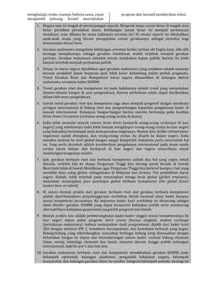 menghadapi resiko, mampu bekerja sama, cepat
mengambil peluang, kreatif menciptakan
program dan inovatif memberikan solusi.
1. Negara saat ini tengah di persimpangan sejarah. Bergerak tanpa narasi besar di tengah arus
besar peralihan peradaban dunia. Kehilangan narasi besar ini menjadi pertanyaan
mendasar, mau dibawa ke mana Indonesia tercinta ini? Di situasi seperti ini dibutuhkan
anak-anak muda yang berani mengajukan narasi gerakannya sebagai stimulus bagi
kemunculan situasi baru.
2. Gerakan mahasiswa mengalami kehilangan orientasi ketika tarikan elit begitu kuat, alih-alih
menjaga kesejatiannya sebagai gerakan intelektual, malah terjebak menjadi gerakan
partisan. Gerakan mahasiswa semakin minim melakukan kajian politik, karena itu lebih
banyak terjebak menjadi permainan politik.
3. Situasi ini harus segera dipulihkan agar gerakan mahasiswa yang notabene adalah manusia
berusia produktif dapat berperan jauh lebih besar ketimbang dalam politik pragmatis.
Trend Gerakan Riset dan Kompetensi harus segera dimassifkan di kalangan aktivis
mahasiswa, terutama kader KAMMI.
4. Trend gerakan riset dan kompetensi ini pada hakikatnya adalah trend yang menyatukan
elemen-elemen bangsa di aras pengetahuan. Karena perbedaan selalu dapat diselesaikan
dalam titik temu pengetahuan.
5. Gairah trend gerakan riset dan kompetensi juga akan menjadi progresif dengan membuka
jaringan internasional di bidang riset dan pengembangan kapasitas pengalaman kader di
kancah internasional. Kemajuan bangsa-bangsa karena mereka bertumpu pada kualitas
Brain Drain Circulation (sirkulasi orang-orang cerdas di dunia).
6. India telah memulai sejarah reserve brain drain (menarik orang-orang cerdasnya di luar
negeri) yang sebelumnya India lebih banyak mengekspor orang-orang cerdas ke luar negeri
yang kemudian berdampak pada keterpurukan negaranya. Namun kini, ketika infrastruktur
negaranya sudah disiapkan, dan orang-orang cerdas itu ditarik ke dalam negeri, India
semakin melesat ke level global dengan sangat kompetitif. Indonesia perlu mencontoh hal
ini. Yang perlu dicontoh adalah memberikan pengalaman internasional pada kaum muda
cerdas untuk belajar dan berkiprah di luar negeri dan segera menariknya untuk
membangun bangsanya sendiri.
7. Jadi, gerakan berbasis riset dan berbasis kompetensi adalah dua hal yang urgen untuk
dimulai, terlebih bila ke depan Perguruan Tinggi kita dorong untuk berada di bawah
Menristek tidak di bawah Mendiknas, agar Perguruan Tinggi kita berlevel kampus riset yang
memiliki daya saing global, sebagaimana di Malaysia dan Jerman. Visi pendidikan harus
segera diubah, tidak terjebak pada menyiapkan tenaga kerja global (global employee),
melainkan menyiapkan para pemimpin global berbasis kompetensi (the global future
leaders base on talent).
8. Di antara bentuk praktis dari gerakan berbasis riset dan gerakan berbasis kompetensi
adalah diperbanyaknya penyelenggaraan workshop ilmiah nasional antar kader kampus
sesuai kompetensi jurusannya. Ke depannya kader hasil workshop ini dirancang sebagai
think thanker gerakan KAMMI yang dapat menyoroti kebijakan publik serta mendorong
alternatif baru kebijakan pemerintah yang lebih progresif dan ilmiah.
9. Bentuk praktis lain adalah pemberangkatan kader-kader unggul sesuai kompetensinya ke
luar negeri dalam paket program short course (kursus singkat), student exchange
(pertukaran mahasiswa), bahkan melanjutkan studi postgraduate, dipilih dari kader level
AB3 dengan minimal IPK 3, komitmen berorganisasi, dan komitmen tarbiyah yang bagus.
Bidang-bidang yang dikembangkan mencakup berbagai bidang yang disesuaikan dengan
kebutuhan bangsa ke depan dan kecenderungan umum kader, semisal bidang ekonomi
Islam, energi, teknologi, ekonomi dan bisnis, otonomi daerah, hingga politik hubungan
internasional, kafa’ah syar’i, dan lain-lain.
10. Gerakan mahasiswa berbasis riset dan kompetensi mendekatkan gerakan KAMMI pada
kelompok epistemik, kalangan akademisi, pengambil kebijakan negara, kelompok
masyarakat, dan kalangan gerakan Islam itu sendiri. Integrasi kelompok pemikir strategi ini
 