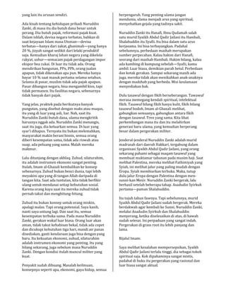 yang lain itu urusan sendiri.
Ada kisah tentang kehidupan pribadi Nuruddin
Zanki, di masa itu dia butuh dana besar untuk
perang. Dia butuh pajak, reformasi pajak kuat.
Dalam ishlah, devisa negara terbatas, bahkan di
saat kejayaan Islam masa Utsman—devisa
terbatas—hanya dari zakat, ghanimah—yang hanya
20 %, jizyah sangat sedikit dari lelaki produktif
saja. Kemudian kharaj lahan negara yang dikelola
rakyat, ushur—semacam pajak perdagangan impor
ekspor bea cukai. Di luar itu tidak ada. Orang
mendirikan bangunan, PPn, PPh, orang jualan
apapun, tidak dikenakan apa pun. Mereka hanya
bayar 10 % saat masuk pertama selama setahun.
Selama di pasar, muslim tidak ada pajak apapun.
Pasar dibangun negara, bisa mengambil kios, tapi
tidak permanen. Itu fasilitas negara, sebenarnya
tidak banyak dari pajak.
Yang jelas, praktek pada berikutnya banyak
pungutan, yang disebut dengan maks atau muqus,
itu yang di luar yang asli, liar. Nah, saat itu
Nuruddin Zanki butuh dana, ulama mengkritik
harusnya nggak ada. Nuruddin Zanki menangis,
saat itu juga, dia keluarkan semua. Di luar yang
syar’i dihapus. Ternyata itu bukan melemahkan,
masyarakat makin berani bisnis, semua orang
diberi kesempatan sama, tidak ada riswah atau
suap, ada peluang yang sama. Malah mereka
makmur.
Lalu ditunjang dengan akhlaq. Zuhud, silaturahim,
itu adalah instrumen ekonomi sangat penting.
Itulah, Imam al-Ghazali kembalikan ke konsep
sebenarnya. Zuhud bukan benci dunia, tapi lebih
meyakini apa yang di tangan Allah daripada di
tangan kita. Saat ada tuntutan, kita tidak berfikir
ulang untuk mendanai setiap kebutuhan sosial.
Karena orang kaya saat itu mereka zuhud tidak
pernah takut dan menghitung-hitung.
Zuhud itu bukan konsep untuk orang miskin,
apalagi malas. Tapi orang potensial. Saya kasih,
nanti saya untung lagi. Dan saat itu, semua
kesempatan terbuka sama. Pada masa Nuruddin
Zanki, gerakan wakaf luar biasa. Orang luar akan
aman, tidak takut kehabisan bekal, tidak ada copet
dan dicukupi kebutuhan tiga hari, mandi air panas
disediakan, ganti kendaraan juga bisa dengan yang
baru. Itu kekuatan ekonomi, zuhud, silaturahim
adalah instrumen ekonomi yang penting. Itu yang
hilang sekarang, juga sebelum masa Nuruddin
Zanki. Dengan kondisi itulah muncul militer yang
kuat.
Penyakit sudah dibuang. Masalah keilmuan,
konsepnya seperti apa, ekonomi, gaya hidup, semua
berpengaruh. Yang penting ulama jangan
mendunia, ulama menjadi arus yang spiritual,
menyehatkan gejala yang tadinya sakit.
Nuruddin Zanki itu Hanafi, Ibnu Qudamah salah
satu murid Syaikh Abdul Qadir Jailani itu Hambali,
Shalahuddin itu Syafii. Itu bisa dalam satu arus
kerjasama. Ini bisa terbayangkan. Padahal
sebelumnya, perbedaan mazhab merupakan
sumber perpecahan. Kalau hakim dari Hanafi,
seorang dari mazhab Hambali. Hakim bilang, kalau
ada kambing di kampung sebelah—Syafii, kamu
ambil. Luar biasa, demikian parah betul. Perbedaan
dan kotak gerakan. Sampai sekarang masih ada
juga, mereka tidak akan menikahkan anak-anaknya
dengan madzhab yang berbeda. Misi keulamaan
menyediakan hak.
Dulu tasawuf dengan fikih berseberangan. Tawawuf
merasa memegang kendali spiritual, intelektual
fikih. Tasawuf bilang fikih hanya kulit, fikih bilang
tasawuf bodoh. Imam al-Ghazali melihat,
gabungkan semuanya, gabungkan antara fikih
dengan tasawuf. Tren yang sama. Kita lihat
perkembangan masa itu dan itu melahirkan
generasi baru ulama, yang kemudian berperang
besar dalam pergerakan militer.
Jenderal-jenderal Nuruddin Zanki adalah murid
madrasah dari daerah Hakkari, tergabung dalam
organisasi Syaikh Abdul Qadir Jailani, yang orang
sekarang pahami sebagai maqam tasawuf yang
membuat muktamar tahunan pada musim haji. Saat
melihat Palestina, mereka melihat Fathimiyah yang
Syiah, ini melihat jalur yang paling mudah dengan
Eropa. Syiah membiarkan terbuka. Maka, tutup
dulu jalur Eropa dengan Palestina dengan men-
sunni-kan Mesir. Nuruddin Zanki bergerak, lalu
berhasil setelah beberapa tahap. Asadudin Syirkuh
pertama—paman Shalahuddin.
Itu tujuh tahun fasenya. Tapi sebelumnya, murid
Syaikh Abdul Qadir Jailani sudah bergerak. Mereka
berdakwah agar kembali ke Sunni. Nuruddin Zanki,
melalui Asadudin Syirkuh dan Shalahuddin
menyerang, ketika diselesaikan di atas, di bawah
sudah selesai. Ini perpaduan yang sangat indah.
Pergerakan di grass root itu lebih panjang dan
lama.
Rijalul Imam:
Saya melihat kesalahan mempersepsikan, Syaikh
Abdul Qadir Jailani terlalu tinggi, dia sebagai tokoh
spiritual saja. Kok dipahaminya sangat mistis,
padahal di buku itu pergerakan yang rasional dan
luar biasa sangat aktual.
 