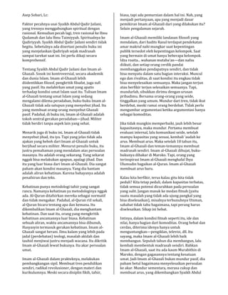 Asep Sobari, Lc:
Faktor pecahnya usai Syaikh Abdul Qadir Jailani,
yang trennya menggabungkan spiritual dengan
rasional. Kemudian pecah lagi, tren rasional ke Ibnu
Qudamah dan lalu Ibnu Taimiyyah. Spiritualnya ke
Qadiriyyah. Syaikh Abdul Qadir Jailani sendiri tidak
begitu. Sebetulnya ada disertasi penulis buku ini
yang menjelaskan Qadiriyah sejak madrasah
sampai tarekat saat ini. Ini perlu dikaji secara
komprehensif.
Tentang Syaikh Abdul Qadir Jailani dan Imam al-
Ghazali. Sosok ini kontroversial, secara akademik
dan dunia Islam. Imam al-Ghazali lebih
diidentikkan filosof, pengkritik filsafat, juga sufi
yang pasif. Itu melahirkan umat yang apatis
terhadap kondisi umat Islam saat itu. Tulisan Imam
al-Ghazali tentang umat Islam yang sedang
mengalami dilema peradaban, buku-buku Imam al-
Ghazali tidak ada satupun yang menyebut jihad. Itu
yang membuat orang-orang menyebut Ghazali
pasif. Padahal, di buku ini, Imam al-Ghazali adalah
tokoh sentral gerakan peradaban—jihad. Militer
tidak berdiri tanpa aspek lain yang sehat.
Menarik juga di buku ini, Imam al-Ghazali tidak
menyebut jihad, itu iya. Tapi yang jelas tidak ada
ajakan yang heboh dari Imam al-Ghazali untuk
berjihad secara militer. Menurut penulis buku, itu
justru pemahaman yang mendalam atas persoalan
masanya. Itu adalah orang sekarang. Yang sekarat
nggak bisa melakukan apapun, apalagi jihad. Dan
itu yang luar biasa dari Imam al-Ghazali. Dia sangat
paham akan kondisi masanya. Yang dia hantam
adalah aliran kebatinan. Karena bahayanya adalah
penafsiran dan teks.
Kebatinan punya metodologi tafsir yang sangat
rancu. Namanya kebatinan ya metodologinya nggak
ada. Al-Quran ditafsirkan mereka sebagai normatif
dan tidak mengakar. Padahal, al-Quran riil sekali,
al-Quran bicara tentang apa dan kemana. Itu
dikembalikan Imam al-Ghazali, dia menghantam
kebatinan. Dan saat itu, orang yang mengkritik
kebatinan ancamannya luar biasa. Kebatinan
sebuah aliran, waktu ancamannya bisa dibunuh,
Hasyasyin termasuk gerakan kebatinan. Imam al-
Ghazali sangat berani. Ilmu kalam yang lebih pada
jadal (perdebatan) teologi, masalah akidah dan
tauhid menjiwai justru menjadi wacana. Itu dikritik
Imam al-Ghazali lewat bukunya. Itu akar persoalan
umat.
Imam al-Ghazali dalam prakteknya, melakukan
pembangkangan sipil. Membuat tren pendidikan
sendiri, radikal revolusioner, dengan materi dan
kurikulumnya. Meski secara disiplin fikih, tafsir,
biasa, tapi ada pemurnian dalam hal ini. Nah, yang
menjadi pertanyaan, apa yang menjadi dasar
pemikiran Imam al-Ghazali dari yang dilakukan itu?
Selain pengalaman sejarah.
Imam al-Ghazali memiliki landasan filosofi yang
mendalam, dari hadits Rasul terdapat pendekatan
amar makruf nahi mungkar saat kepentingan
publik tersedot oleh kepentingan kelompok. Saat
yang bermain di umat hanya beberapa kelompok.
Idza roaita... wahanan mutaba’an—dan nafsu
diikuti, dan setiap orang cerdik pandai
membanggakan pendapatnya sendiri, dan tidak
bisa menyatu dalam satu bagian interaksi. Muncul
ego dan rivalitas, di saat kondisi itu engkau tidak
bisa menyelesaikan semuanya. Maka jangan terjun
atau berfikir terjun selesaikan semuanya. Tapi,
mundurlah, sibukkan dirimu dengan urusan
pribadimu. Bersama orang-orang yang seide,
tinggalkan yang umum. Mundur dari tren, tidak ikut
berdebat, meski ramai orang berdebat. Tidak perlu
mengumbar argumentasi ketika argumentasi hanya
sebagai komoditas.
Jika tidak mungkin memperbaiki, jauh lebih besar
kapasitasnya, maka mundur. Pertama membuat
evaluasi internal, lalu komunikasi seide, setelah
mampu kapasitas yang sesuai, kembali ’audah ke
arus. Membuat arus. Maka setelah 10 tahun itu,
Imam al-Ghazali dan teman-temannya membuat
madrasah sendiri. Imam al-Ghazali dihujat, buku-
bukunya dibakar di Maroko. Tapi, orang yang
terinspirasi Imam al-Ghazali menghafal Ihya
Ulumudin bagaikan al-Quran. Imam al-Ghazali
membuat arus baru.
Kalau kita berfikir, terus kalau gitu kita tidak
peduli? Kita tetap peduli, dalam kapasitas terbatas,
tidak semua potensi dicurahkan pada persoalan
yang sulit. Jangan masuk ke medan fitnah (yaitu
suatu masalah yang tidak ada ujung pangkal yang
bisa diselesaikan), misalnya terbunuhnya Utsman,
sahabat tidak tahu bagaimana, tapi perang harus
diselesaikan. Sikap ini hebat.
Intinya, dalam kondisi fitnah seperti itu, ide dan
nilai, hanya bagian dari komoditas. Orang hebat dan
cerdas, diterima idenya hanya untuk
menguntungkan—pengiklan, televisi, dll. Itu
sayang, maka Imam al-Ghazali lebih baik
membangun. Sepuluh tahun dia membangun, lalu
kembali membentuk madrasah sendiri. Bahkan
Imam al-Ghazali, saat itu ada kaum Murabithin di
Maroko, dengan gagasannya tentang kesatuan
umat. Jadi Imam al-Ghazali bukan mundur pasif, dia
paham betul bagaimana menyelesaikan persoalan
ke akar. Mundur sementara, merasa cukup dan
membuat arus, yang dikembangkan Syaikh Abdul
 