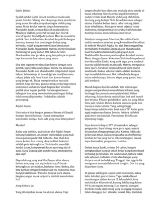 Qadir Jailani.
Syaikh Abdul Qadir Jailani membuat madrasah
pusat, lalu ke cabang, mereka punya tren pemikiran
yang sama. Mereka punya kerangka ishlah yang
sama. Maka ketika mereka dapat kesempatan
Nuruddin Zanki, semua dipasok madrasah ini.
Misalnya Hakkar, jenderal berasal dari murid-
murid Syaikh Abdul Qadir Jailani. Mereka masuk ke
politik. Saat itulah ulama kembali ke politik dengan
wacana, konsep dan pandangan hidup yang
berbeda. Itulah yang membedakan kesultanan
Nuruddin Zanki. Bagaimana mereka menyelesaikan
Fathimiyyah yang sudah 300 tahun berdiri.
Diselesaikan dua gerakan yang tampaknya terpisah,
tapi harmonis dan tujuan yang sama.
Jika kita ingin menyelesaikan hanya dengan cara
politik, saya yakin akan gagal. Waktu itu kekuatan
Nuruddin Zanki dan Shalahuddin tetap butuh tujuh
tahun. Sebenarnya di bawah (grass root) bersama
rakyat jelata ada Ibnu Najah dan kawan-kawan
yang bergerak. Tidak menyelesaikan masalah
sendiri. Saya merasa, gambarannya sekarang semua
instrumen seakan menjadi bagian dari struktur
politik atau bagian politik. Itu kerugian besar,
tafaqquh dan yang membentuk pandangan hidup
tidak menjadi prioritas. Padahal itu adalah
penunjang.
Rijalul Imam:
Usia antara kita dengan generasi Imam al-Ghazali
hampir satu milenium. Ulama merupakan
waratsatul anbiya. Baik, ada yang mau ditanyakan?
Maukuf:
Kalau ana melihat, ada tulisan akh Rijalul Imam
tentang Sulaiman. Ana ingin memetakan yang tadi
disampaikan pada titik tertentu. Ana lihat dua
masa, kelam dan terang. Ana melihat buku ini
adalah peta kebangkitan. Shalahudin memiliki
modal dasar, kompetensi dasar apa yang ada di
sana. Daya dukung dan sumberdaya strategisnya
apa saja?
Daya dukung yang ana lihat hanya alim ulama,
belum ada yang lain. Apakah itu saja? Untuk
kebangkitan peradaban, basisnya ilmu. Kedua, jika
kita kaitkan dengan kondisi saat ini, Indonesia mau
bangkit darimana? Padahal banyak para ulama.
Jangan-jangan masa ini justru misteri masa kelam
itu?
Asep Sobari, Lc:
Yang ditonjolkan masa itu adalah ulama. Tapi
jangan ditafsirkan ulama itu mubalig atau ustadz di
masa sekarang. Karena sekarang dikotominya
sudah terlalu kuat. Dan itu didukung oleh fakta.
Seorang yang belajar fikih, bisa dikatakan sebagai
ulama. Padahal belum tentu tahu tentang tafsir.
Atau sebaliknya. Atau guru besar sejarah Islam
Indonesia, mengomentari sejarah awal Islam dan
hasilnya rancu, muncul kesalahan besar.
Sebelum menguasai Palestina, Nuruddin Zanki
sudah membuat mimbar yang kemudian diletakkan
di mihrab Masjidil Aqsha. Itu visi. Dan yang paling
memahami Nuruddin Zanki adalah Shalahuddin.
Saat Nuruddin Zanki mati agak goyah, tapi
Shalahuddin bisa menyambungkan kembali antara
Mesir dengan Syam. Kekuatan Shalahuddin pelanjut
dari Nuruddin Zanki. Yang unik juga, para jenderal
saat itu adalah murid madrasah. Mereka menguasai
ilmu syar’i. Struktur negara dipasok oleh murid
madrasah. Bukan sekedar ulama dalam konteks,
tapi masalah keilmuan. Hal ini berbeda dengan
masa sebelumnya, dimana siapa yang ganas, bisa
jadi jenderal.
Masuk bagian doa Rasulullah. Kita minta agar
jangan sampai dunia menjadi hasrat kami yang
tertinggi dan puncak pencapaian kami. Kalau
sekarang, dalam dunia pendidikan, link and match
kan kesana. Filsafat pendidikan jauh, itu yang bikin
ilmu jadi rendah. Itulah, karena manusia pola dan
trennya materialistis. Yang paling tinggi
bayarannya adalah artis, host acara TV. Kalau guru
ngaji ongkosnya hanya bensin. Intinya ini lebih
pada tren masyarakat. Para ulama keikhlasan
dijunjung tinggi.
Saya kemarin bayar SPT, dimasukkan sebagai
pengusaha. Saya bilang, saya guru ngaji, masak
disamakan dengan pengusaha. Karena tidak ada
pekerjaan tetap. Kalau pengusaha ada berlembar-
lembar kertas yang harus ditandatangani, masak
saya disamakan pengusaha. Hahaha.
Dalam masa Zanki, selama 50 tahun, banyak
menghasilkan banyak tokoh besar yang kontributif
terhadap perubahan. Ini sunnatullah, bahwa tidak
ada satupun, individu, etnik atau bangsa yang
dicipta untuk terbelakang. Tinggal, bisa nggak dia
menguasai sunnatullah untuk bangkit. Dan itu yang
diajarkan Islam.
Di jaman jahiliyyah, susah lahir pemimpin, kalau
lahir toh dari gen tertentu. Tapi, ketika Rasul
membangun dalam kurun 15 tahun lebih, bisa
melahirkan 40 jenderal, kurang lebih yang dalam
99 % perang itu menang. Dan mereka dari gen
berbeda-beda, dari orang yang dianggap maupun
tidak dianggap dari struktur sosial. Dan, disitulah
 