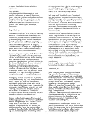kekuatan Shalahuddin. Mereka tahu harus
bagaimana.
Deny Priyatno:
Insihab (mundur) itu kan kontemplasi. Bisa
membaca seluruhnya secara utuh. Bagaimana
secara utuh. Negeri ini harus melakukan redefinisi.
Saya pikir ini pas. Gerakan pemuda seperti apa
yang harus lahir? Kita membicarakan kekinian.
KAMMI menciptakan madrasah itu di sini. Di
gerakan kalau berkiblat pada politik saja
bagaimana?
Asep Sobari, Lc:
Kalau kita inginkan lahir Imam al-Ghazali sekarang
itu susah. Thaifah manshurah itu konsep Mahdi.
Imam Mahdi akan datang bukan pada saat umat
berantakan. Mahdi datang sebagai rangkaian, dia
datang sudah melalui tahap, umat sudah rapi.
Bahan-bahan itu ada, dan itu ditakuti Barat. Mereka
tahu dan sadar betul, peradaban itu bergulir,
karena itu mereka tidak ingin ada yang menyadari
hal itu. Meski teks-teks Islam—al-Quran, hadits,
dan sejarah—tafsirnya dikuasai mereka.
Saya menganggap serampangan terhadap penulisan
sejarah Islam yang selalu identik dengan militer.
Padahal sejarah itu bukan hanya militer. Ada yang
lebih kokoh dari sekedar itu. Coba bayangkan,
bagaimana kekuatan militer bisa menyaingi Persia
dan Romawi? Padahal baru 15 tahun usia Islam?
Bagaimana strategi Umar menguasai, bukan
memperbanyak tentara, tapi dengan gerakan
keilmuan. Jaman Umar bahkan sangat kuat. Seusai
perang baru jadi guru ngaji. Abu Darda’ itu, setiap
malam ada 1.200 orang di masjidnya. Ada 120
halaqah, satu halaqah 10 orang. Kita bagaimana?
Perang yang diterjuni Rasulullah ada 28, selama
hidup ada 80 perang. Tapi, tetap lahir puluhan ribu
hadits. Padahal, ada 10 perang dalam setahun,
kalau dipikir, kapan beliau bicara. Kalau hanya
militer, kapan beliau bicara tentang cara masuk WC,
tentang cara makan? Ini yang luput dari kita sejak
sekarang, yaitu peradaban ilmu. Jadi, sampai
dimana kita? Tugas regenerasi dalam Islam.
Walaupun tidak ada generasi mendatang yang lebih
baik dari sebelumnya. Ini tugas kolektif.
Usamah bin Zaid tidak canggung. Sekarang, anak
muda canggung karena ada senioritas. Saya tertarik
menulis buku pemimpin muda. Pasukan Usamah
sangat hebat, di bawahnya ada para senior.
Membuat anak muda percaya diri tapi tahu diri.
Misi Usamah sukses betul. Saat menggerakkan
pasukan ke Syam. Mereka berfikir, Madinah lemah,
tapi kok memberangkatkan ribuan orang untuk
melawan Romawi? Justru karena itu, daerah utara
itu tidak ada yang murtad. Mereka justru berfikir,
wah ini berarti Madinah kuat sekali. Romawi
bahkan tidak berani menyerang Madinah.
Jadi, nggak usah bikin tokoh muda. Cukup tokoh
saja. Asal kapasitas keilmuannya memadai. Tahun
2014 itu kekosongan calon pemimpin Indonesia. Itu
juga sudah banyak prediksi. Kalau dulu itu sudah
bisa dilihat, bisa diteropong. Masa Nuruddin Zanki
sudah bisa diprediksi. Kalau kitasekarang
kebanyakan menunggu satu generasi habis, baru
berfikir pengganti. Wallahu a’lam. KAMMI harus
kesana mustinya.
Rekomendasi ada di halaman belakang buku ini.
Mereka yang merumuskan adalah orang cerdas.
Dan mereka berpengaruh, mereka juga soleh. Ada
kesinambungan yang kuat, misalnya ikhlas dalam
showab. Aspek ketepatan. Tidak cukup kita syar’i.
Ini adalah cermin dari al-Quran dan sunnah. Kita
dalam framework tauhid, implementasinya
bagaimana Rasul menjalankan agama ini. Agama itu
kan aspek praktis. Sirah adalah praktek, bukan
hanya item per item. Kita bisa memandangnya
dalam sirah. Generasi tabi’in bercerita, kami diajari
sirah sebagaimana ayah kami mengajarkan al-
Quran kepada kami. Insihab (mundurlah), dan
bangun peradaban!
Rijalul Imam:
Banyak yang berminat untuk schooling tapi tidak
berminat learning. Hanya sekolah saja.
Asep Sobari, Lc:
Kalau tentang kehausan pada ilmu, masih sama.
Tapi tujuan berilmu bergeser. Kekacauan pada
masa Umayyah dan Abbasiyyah juga sudah terjadi,
tapi tetap saja tradisi keilmuan muncul. Sebenarnya
saat itu pandangan tentang ilmu itu jelas. Belajar
tidak pernah berhenti. Imam Nawawi kan ada di
masa kacau. Hampir di ujung kekuasaan
Abbasiyyah. Kalau Ibnu Taimiyyah, lahir 4 tahun di
ujung Baghdad hancur. Tapi ilmu dipentingkan
keluarga mereka. Itu adalah tradisi, ilmu begitu
tinggi dan begitu mulia.
Masalahnya sekarang adalah tujuan kelimuan dan
risalah keulamaan tidak terealisasi. Intinya, ada
disfungsi keilmuwan dan ulama. Tapi masa
kelimuan sampai abad 10 masih kokoh. Tapi
setelah itu keilmuan terpuruk.
Lihat fragmen ini. Ibnu ’Aqil yang hidup di awal
Perang Salib disebutkan kalau makan memilih yang
lembek dan cepat masuk. Karena dia harus menulis
lagi. Pada masa itu, lapar bukan jadi persoalan.
Makan bukan menjadi kegiatan yang khusus,
 