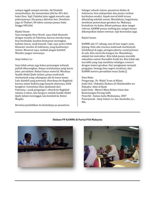 sampai nggak sempat mereka. Ad-Dzahabi
menyebutkan, dia menemukan jilid ke-401 dari
buku Ibnu ’Aqil. Padahal jelas nggak menulis saja
pekerjaannya. Dia punya aktivitas lain. Demikian
juga at-Thabari, 84 tahun usianya punya buku
hingga 500 jilid.
Rijalul Imam:
Saya mengutip Hery Nurdi: saya tidak khawatir
dengan muslim di Palestina, karena mereka tetap
bisa beribadah, kualitas keimanan meningkat,
hafalan lancar, anak banyak. Tapi, saya justru lebih
khawatir muslim di Indonesia, yang kualitas
minim. Menurut saya, insihab jangan kolektif.
Mundur jangan semuanya.
Asep Sobari, Lc:
Saya tidak setuju juga kalau perjuangan wilayah
politik dikosongkan. Hanya orientasinya yang harus
jelas: peradaban. Bukan hanya material. Misalnya
Syaikh Abdul Qadir Jailani, punya madrasah
markaziyah yang cabangnya ada di mana-
Lalu diambil yang potensial, ditariknya ke Baghdad,
karena selain ibukota juga banyak ulamanya, lebih
kongkret. Contohnya Ibnu Qudamah dari
Palestina—anak pengungsi—ditarik ke Baghdad
selama 2 tahun, lalu berguru setelah Syaikh Abdul
Qadir Jailani meninggal, lalu kembali ke Baitul
Maqdis.
Revolusi pendidikan itu bentuknya ya pesantren.
Diskusi
Dzahabi
401 dari
buku Ibnu ’Aqil. Padahal jelas nggak menulis saja
pekerjaannya. Dia punya aktivitas lain. Demikian
Thabari, 84 tahun usianya punya buku
Saya mengutip Hery Nurdi: saya tidak khawatir
dengan muslim di Palestina, karena mereka tetap
bisa beribadah, kualitas keimanan meningkat,
hafalan lancar, anak banyak. Tapi, saya justru lebih
khawatir muslim di Indonesia, yang kualitasnya
minim. Menurut saya, insihab jangan kolektif.
Saya tidak setuju juga kalau perjuangan wilayah
politik dikosongkan. Hanya orientasinya yang harus
jelas: peradaban. Bukan hanya material. Misalnya
adir Jailani, punya madrasah
-mana.
Lalu diambil yang potensial, ditariknya ke Baghdad,
karena selain ibukota juga banyak ulamanya, lebih
kongkret. Contohnya Ibnu Qudamah dari
ditarik ke Baghdad
selama 2 tahun, lalu berguru setelah Syaikh Abdul
Qadir Jailani meninggal, lalu kembali ke Baitul
Revolusi pendidikan itu bentuknya ya pesantren.
Sebagai sebuah sistem, pesantren diakui di
Indonesia, bisa independen dan punya racikan
kurikulum sendiri. Aspek moral lebih terasa
dibanding sekolah umum. Masalahnya, bagaimana
membuat pemerataan gerakan itu. Makanya,
braindrain itu kalau dibuat polanya akan sangat
relevan. KAMMI punya melting pot. Jangan hanya
dikumpulkan dalam seminar, tapi kesosialan
Rijalul Imam:
KAMMI ada 47 cabang, satu di luar negeri yaitu
Jepang. Dulu ada rencana madrasah markaziyah.
Intelektual di jogja, jaringan jakarta, sosial preneur
di solo. Kita mencoba bangun itu. Masalahnya
adalah tim instruktur. Kita tidak punya
sekualitas zaman Nuruddin Zanki itu. Kita tidak ada
murabbi yang siap membina sekaligus connect
dengan materi gerakan. Dari pengkajian menjadi
pengajian. Semoga bisa segera teralisasi, dan
KAMMI meniru peradaban masa Zanki.[]
Data Buku
Pengarang : Dr. Majid ‘Irsan al-
Judul Asli : Hakadza Zhahara Jil Shalahuddin wa
Hakadza ’Adat al-Quds
Judul Indo : Misteri Masa Kelam Islam dan
Kemenangan Perang Salib
Penerbit : Kalam Aulia Mediatama, 2007
Penerjemah : Asep Sobari, Lc dan Amaludin, Lc.,
MA.
Diskusi PP KAMMI di Partai PAS Malaysia
Sebagai sebuah sistem, pesantren diakui di
Indonesia, bisa independen dan punya racikan
ndiri. Aspek moral lebih terasa
dibanding sekolah umum. Masalahnya, bagaimana
membuat pemerataan gerakan itu. Makanya,
braindrain itu kalau dibuat polanya akan sangat
relevan. KAMMI punya melting pot. Jangan hanya
dikumpulkan dalam seminar, tapi kesosialan juga.
KAMMI ada 47 cabang, satu di luar negeri yaitu
Jepang. Dulu ada rencana madrasah markaziyah.
Intelektual di jogja, jaringan jakarta, sosial preneur
di solo. Kita mencoba bangun itu. Masalahnya
adalah tim instruktur. Kita tidak punya murabbi
sekualitas zaman Nuruddin Zanki itu. Kita tidak ada
murabbi yang siap membina sekaligus connect
dengan materi gerakan. Dari pengkajian menjadi
pengajian. Semoga bisa segera teralisasi, dan
KAMMI meniru peradaban masa Zanki.[]
-Kilani
Judul Asli : Hakadza Zhahara Jil Shalahuddin wa
Judul Indo : Misteri Masa Kelam Islam dan
Penerbit : Kalam Aulia Mediatama, 2007
Penerjemah : Asep Sobari, Lc dan Amaludin, Lc.,
 