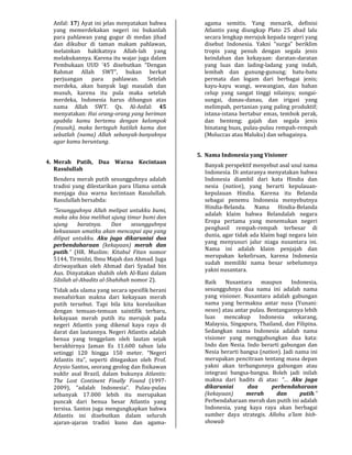 Anfal: 17) Ayat ini jelas menyatakan bahwa
yang memerdekakan negeri ini bukanlah
para pahlawan yang gugur di medan jihad
dan dikubur di taman makam pahlawan,
melainkan hakikatnya Allah-lah yang
melakukannya. Karena itu wajar juga dalam
Pembukaan UUD ’45 disebutkan “Dengan
Rahmat Allah SWT”, bukan berkat
perjuangan para pahlawan. Setelah
merdeka, akan banyak lagi masalah dan
musuh, karena itu pula maka setelah
merdeka, Indonesia harus dibangun atas
nama Allah SWT. Qs. Al-Anfal: 45
menyatakan: Hai orang-orang yang beriman
apabila kamu bertemu dengan kelompok
(musuh), maka berteguh hatilah kamu dan
sebutlah (nama) Allah sebanyak-banyaknya
agar kamu beruntung.
4. Merah Putih, Dua Warna Kecintaan
Rasulullah
Bendera merah putih sesungguhnya adalah
tradisi yang dilestarikan para Ulama untuk
menjaga dua warna kecintaan Rasulullah.
Rasulullah bersabda:
“Sesungguhnya Allah melipat untukku bumi,
maka aku bisa melihat ujung timur bumi dan
ujung baratnya. Dan sesungguhnya
kekuasaan umatku akan mencapai apa yang
dilipat untukku. Aku juga dikaruniai dua
perbendaharaan (kekayaan) merah dan
putih.” (HR. Muslim: Kitabul Fitan nomor
5144, Tirmidzi, Ibnu Majah dan Ahmad. Juga
diriwayatkan oleh Ahmad dari Syadad bin
Aus. Dinyatakan shahih oleh Al-Bani dalam
Silsilah al-Ahadits al-Shahihah nomor 2).
Tidak ada ulama yang secara spesifik berani
menafsirkan makna dari kekayaan merah
putih tersebut. Tapi bila kita korelasikan
dengan temuan-temuan saintifik terbaru,
kekayaan merah putih itu merujuk pada
negeri Atlantis yang dikenal kaya raya di
darat dan lautannya. Negeri Atlantis adalah
benua yang tenggelam oleh lautan sejak
berakhirnya Jaman Es 11.600 tahun lalu
setinggi 120 hingga 150 meter. “Negeri
Atlantis itu”, seperti ditegaskan oleh Prof.
Arysio Santos, seorang geolog dan fisikawan
nuklir asal Brazil, dalam bukunya Atlantis:
The Lost Continent Finally Found (1997-
2009), “adalah Indonesia”. Pulau-pulau
sebanyak 17.000 lebih itu merupakan
puncak dari benua besar Atlantis yang
tersisa. Santos juga mengungkapkan bahwa
Atlantis ini disebutkan dalam seluruh
ajaran-ajaran tradisi kuno dan agama-
agama semitis. Yang menarik, definisi
Atlantis yang diungkap Plato 25 abad lalu
secara lengkap merujuk kepada negeri yang
disebut Indonesia. Yakni “surga” beriklim
tropis yang penuh dengan segala jenis
keindahan dan kekayaan: daratan-daratan
yang luas dan lading-ladang yang indah,
lembah dan gunung-gunung; batu-batu
permata dan logam dari berbagai jenis;
kayu-kayu wangi, wewangian, dan bahan
celup yang sangat tinggi nilainya; sungai-
sungai, danau-danau, dan irigasi yang
melimpah, pertanian yang paling produktif;
istana-istana bertabur emas, tembok perak,
dan benteng; gajah dan segala jenis
binatang buas, pulau-pulau rempah-rempah
(Moluccas atau Maluku) dan sebagainya.
5. Nama Indonesia yang Visioner
Banyak perspektif menyebut asal usul nama
Indonesia. Di antaranya menyatakan bahwa
Indonesia diambil dari kata Hindia dan
nesia (nation), yang berarti kepulauan-
kepulauan Hindia. Karena itu Belanda
sebagai penemu Indonesia menyebutnya
Hindia-Belanda. Nama Hindia-Belanda
adalah klaim bahwa Belandalah negara
Eropa pertama yang menemukan negeri
penghasil rempah-rempah terbesar di
dunia, agar tidak ada klaim bagi negara lain
yang menyusuri jalur niaga nusantara ini.
Nama ini adalah klaim penjajah dan
merupakan kekeliruan, karena Indonesia
sudah memiliki nama besar sebelumnya
yakni nusantara.
Baik Nusantara maupun Indonesia,
sesungguhnya dua nama ini adalah nama
yang visioner. Nusantara adalah gabungan
nama yang bermakna antar nusa (Yunani:
nesos) atau antar pulau. Bentangannya lebih
luas mencakup Indonesia sekarang,
Malaysia, Singapura, Thailand, dan Filipina.
Sedangkan nama Indonesia adalah nama
visioner yang menggabungkan dua kata:
Indo dan Nesia. Indo berarti gabungan dan
Nesia berarti bangsa (nation). Jadi nama ini
merupakan pencitraan tentang masa depan
yakni akan terbangunnya gabungan atau
integrasi bangsa-bangsa. Boleh jadi inilah
makna dari hadits di atas: “… Aku juga
dikaruniai dua perbendaharaan
(kekayaan) merah dan putih.”
Perbendaharaan merah dan putih ini adalah
Indonesia, yang kaya raya akan berbagai
sumber daya strategis. Allohu a’lam bish-
showab
 