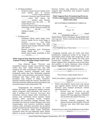 b. Di bidang pendidikan :                              Perseroan Terbatas yang didalamnya memuat model
        - Pemberian bantuan beasiswa kepada murid-          Anggaran Dasar Perusahaan yang mengatur mengenai
             murid      sekolah    dasar   di   kawasan     ketentuan CSR.
             ____________, (wilayah tempat berdirinya
             Perseroan), khususnya pada Sekolah Dasar        Model Anggaran Dasar Perusahaan bagi Perseroan
             _________(nama        SD)    sebesar    Rp.     Terbatas yang Kegiatan Usahanya Berkaitan dengan
             ___________ (jumlah) setiap tahunnya                           Sumber Daya Alam.
             kepada seluruh siswa dari kelas ____ SD
             sampai dengan kelas ____                           AKTA PENDIRIAN PERSEROAN TERBATAS
        - Pemberian bantuan dana untuk kelengkapan
                                                                                   PT. __________
             infrastruktur sekolah, khususnya kepada SD
             ______, SD ______ dan SD _______ yang                                   Nomor : 01-
             terletak di wilayah____,--
             (atau )                                        ---Pada pukul _________, hari ______, tanggal
                                                            _________.- __Menghadap kepada saya _____________,
     c. Di bidang sosial :                                  Sarjana Hukum, Notaris di Denpasar, dengan dihadiri para
        - Pembinaan industri rumah tangga (home             saksi yang saya , Notaris, kenal dan akan disebutkan pada
             industry) kepada Ibu-ibu rumah tangga di       bagian akta ini.-----
             kawasan _____________ yang berupa
             pembuatan kerajinan tangan yang dapat          1. Tuan _________,
             langsung dijual ataupun disalurkan kembali     2. Tuan _________,
             pada supplier.--------                         ---Para Penghadap saya, Notaris kenal.------------------------
        - Bantuan pengobatan gratis bekerjasama             -------------
             dengan Rumah Sakit ________ (nama
             Rumah Sakit) kepada masyarakat di desa         ---Penghadap bertindak untuk diri sendiri telah dalam
             _____ dan desa ____. -----                     kedudukannya sebagaimana tersebut di atas dengan ini
                                                            menerangkan, bahwa dengan tidak mengurangi ijin dari
 Model Anggaran Dasar Bagi Perseroan Terbatas yang          pihak yang berwenang, telah sepakat dan setuju untuk
  Kegiatan Usahanya Berkaitan Dengan Sumber Daya            bersama-sama mendirikan suatu Perseroan Terbatas
                         Alam.                              dengan Anggaran Dasar sebagaimana yang termuat dalam
         Yang dimaksud dengan “Perseroan yang               akta pendirian ini (untuk selanjutnya cukup disingkat
menjalankan kegiatan usahanya yang berkaitan dengan         dengan “Anggaran Dasar”) sebagai berikut :--------------
sumber daya alam” adalah Perseroan yang tidak
mengelola dan tidak memanfaatkan sumber daya alam,            --------NAMA DAN TEMPAT KEDUDUKAN-------
tetapi kegiatan usahanya berdampak pada fungsi                ---------------------------Pasal 1----------------------------
kemampuan sumber daya alam. Berdasarkan pengertian
tersebut maka setiap perusahaan yang kegiatan usahanya                Dan seterusnya sampai dengan Pasal 16
berdampak pada fungsi sumber daya alam seperti
perusahaan yang bergerak di bidang transportasi,             RENCANA KERJA, TAHUN BUKU DAN LAPORAN
penjualan kerajinan tangan dan furniture, perusahaan jasa                              TAHUNAN
akomodasi perhotelan adalah perusahaan-perusahaan yang        --------------------------Pasal 17----------------------------
memenuhi kategori untuk melaksanakan CSR.                   1. Direksi menyampaikan rencana kerja yang memuat
                                                                 juga anggaran tahunan Perseroan kepada Dewan
        Tanggungjawab dari perusahaan ini terjadi                Komisaris untuk mendapat persetujuan, sebelum
kedalam dan keluar. Tanggungjawab kedalam menuntut               tahun buku dimulai.----
adanya transparansi dalam perusahaan oleh karena itu             1.1        Rencana kerja dari Perseroan ini juga
maka di perlukan Good Corporate Governance demi                             memuat mengenai rencana pelaksanaan
keterbukaan informasi kepada publik. Keterbukaan ini                        kegiatan CSR yang anggarannya didapatkan
tentunya akan memberikan banyak kejelasan kepada                            dari perolehan laba tahunan Perseroan. ------
karyawan dalam perusahaan tersebut mengenai                                 -----------------------------
keuntungan dari perusahaan sehingga hubungan antara              1.2        Ketentuan mengenai penggunaan laba
perusahaan dan karyawan menjadi hubungan yang saling                        tahunan Perseroan untuk kegiatan CSR oleh
menguntungkan, yaitu karyawan memberikan segenap                            Perseroan akan diatur lebih lanjut dalam
usahanya untuk memajukan perusahaan dan perusahaan                          Pasal 18.-
menjaga kesejahteraan dari karyawannya. Tanggungjawab
keluar dari perusahaan adalah kepada pemerintah,            PENGGUNAAN LABA DAN PEMBAGIAN DEVIDEN
masyarakat sekitar dan juga lingkungan sekitar. Berikut       --------------------------Pasal 18----------------------------
dibawah ini penulis memberikan contoh Akta Pendirian
                        Jurnal Ilniah Prodi Magister Kenotariatan, 2011-2012                                                   7
 