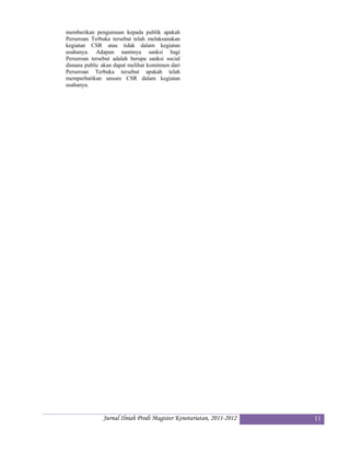 memberikan pengumuan kepada publik apakah
Perseroan Terbuka tersebut telah melaksanakan
kegiatan CSR atau tidak dalam kegiatan
usahanya. Adapun nantinya sanksi bagi
Perseroan tersebut adalah berupa sanksi social
dimana public akan dapat melihat komitmen dari
Perseroan Terbuka tersebut apakah telah
memperhatikan unsure CSR dalam kegiatan
usahanya.




               Jurnal Ilniah Prodi Magister Kenotariatan, 2011-2012   11
 